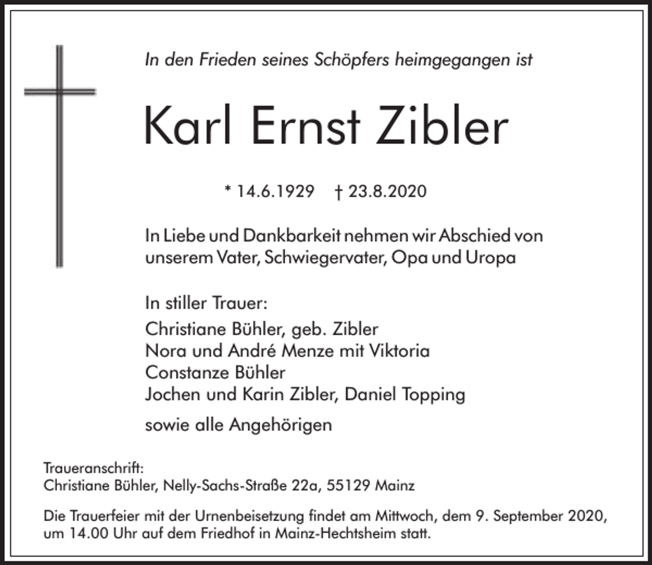 <p>In den Frieden seines Schöpfers heimgegangen ist</p><p>Karl Ernst Zibler<br />* 14.6.1929</p><p>† 23.8.2020</p><p>In Liebe und Dankbarkeit nehmen wir Abschied von<br />unserem Vater, Schwiegervater, Opa und Uropa<br />In stiller Trauer:<br />Christiane Bühler, geb. Zibler<br />Nora und André Menze mit Viktoria<br />Constanze Bühler<br />Jochen und Karin Zibler, Daniel Topping<br />sowie alle Angehörigen<br />Traueranschrift:<br />Christiane Bühler, Nelly-Sachs-Straße 22a, 55129 Mainz<br />Die Trauerfeier mit der Urnenbeisetzung findet am Mittwoch, dem 9. September 2020,<br />um 14.00 Uhr auf dem Friedhof in Mainz-Hechtsheim statt.</p>