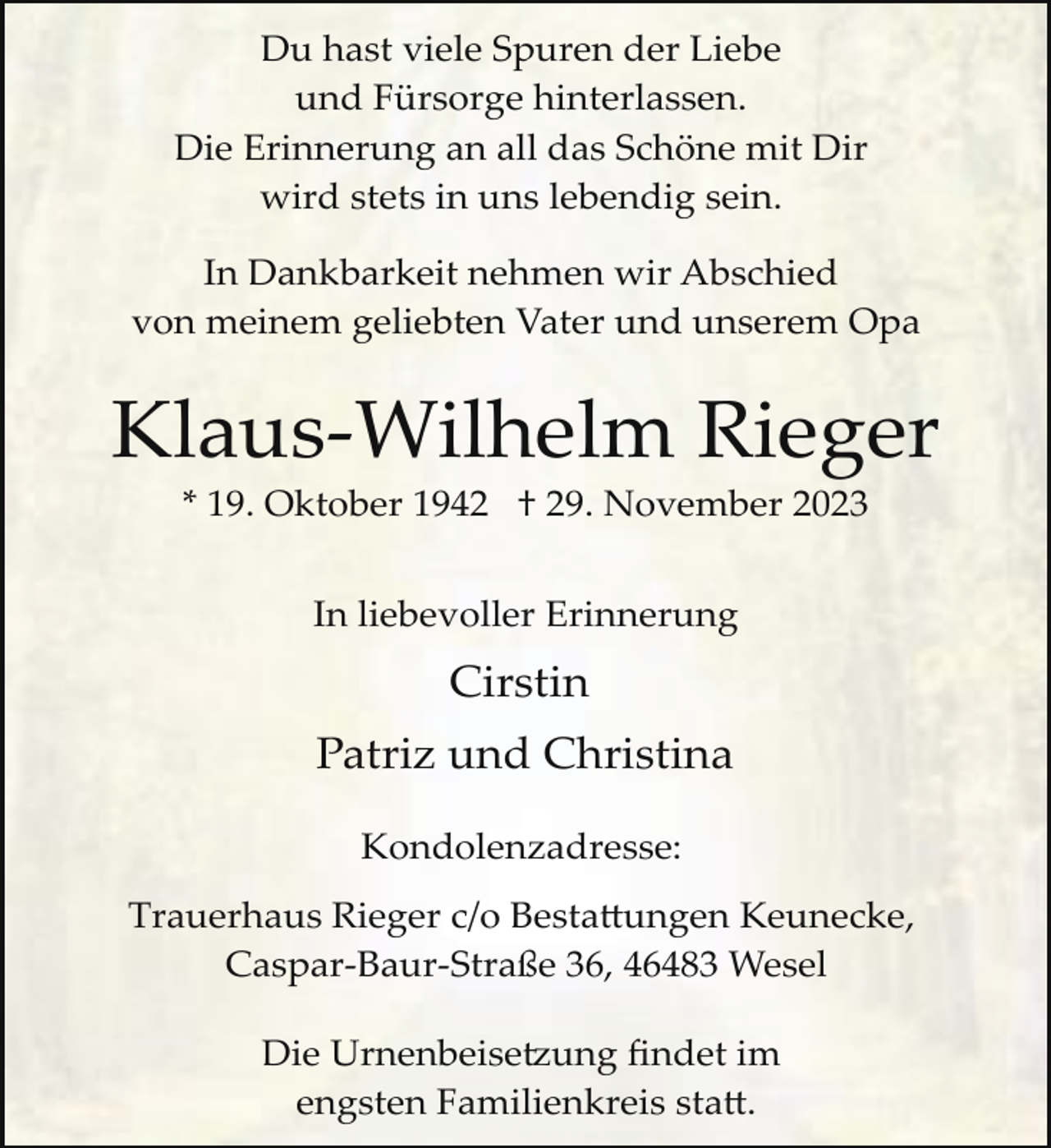 <p>Du hast viele Spuren der Liebe<br />und Fürsorge hinterlassen.<br />Die Erinnerung an all das Schöne mit Dir<br />wird stets in uns lebendig sein.<br />In Dankbarkeit nehmen wir Abschied<br />von meinem geliebten Vater und unserem Opa</p><p>Klaus­Wilhelm Rieger<br />* 19. Oktober 1942 † 29. November 2023<br />In liebevoller Erinnerung</p><p>Cirstin<br />Patriz und Christina<br />Kondolenzadresse:<br />Trauerhaus Rieger c/o Besta�ungen Keunecke,<br />Caspar­Baur­Straße 36, 46483 Wesel<br />Die Urnenbeise ung ﬁndet im<br />engsten Familienkreis sta�.</p>