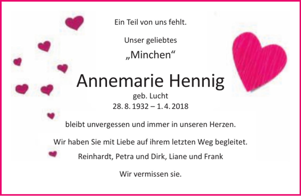 <p>Ein Teil von uns fehlt.<br />Unser geliebtes</p><p>„Minchen“</p><p>Annemarie Hennig<br />geb. Lucht<br />28. 8. 1932 – 1. 4. 2018</p><p>bleibt unvergessen und immer in unseren Herzen.<br />Wir haben Sie mit Liebe auf ihrem letzten Weg begleitet.<br />Reinhardt, Petra und Dirk, Liane und Frank<br />Wir vermissen sie.</p>