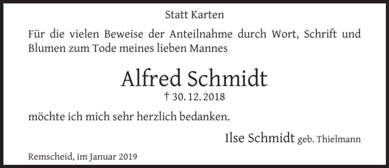 <p>Statt Karten<br />Für die vielen Beweise der Anteilnahme durch Wort, Schrift und<br />Blumen zum Tode meines lieben Mannes</p><p>Alfred Schmidt<br />† 30. 12. 2018</p><p>möchte ich mich sehr herzlich bedanken.</p><p>Ilse Schmidt geb. Thielmann<br />Remscheid, im Januar 2019</p>