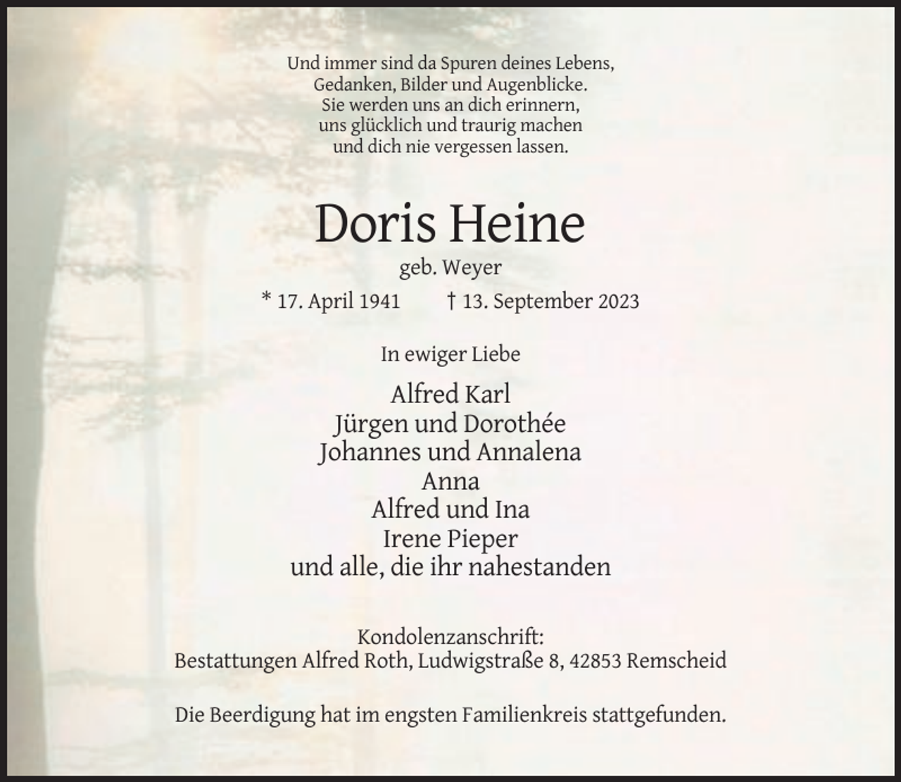 <p>Und immer sind da Spuren deines Lebens,<br />Gedanken, Bilder und Augenblicke.<br />Sie werden uns an dich erinnern,<br />uns glücklich und traurig machen<br />und dich nie vergessen lassen.</p><p>Doris Heine<br />geb. Weyer<br />* 17. April 1941<br />† 13. September 2023<br />In ewiger Liebe</p><p>Alfred Karl<br />Jürgen und Dorothée<br />Johannes und Annalena<br />Anna<br />Alfred und Ina<br />Irene Pieper<br />und alle, die ihr nahestanden<br />Kondolenzanschrift:<br />Bestattungen Alfred Roth, Ludwigstraße 8, 42853 Remscheid<br />Die Beerdigung hat im engsten Familienkreis stattgefunden.</p>