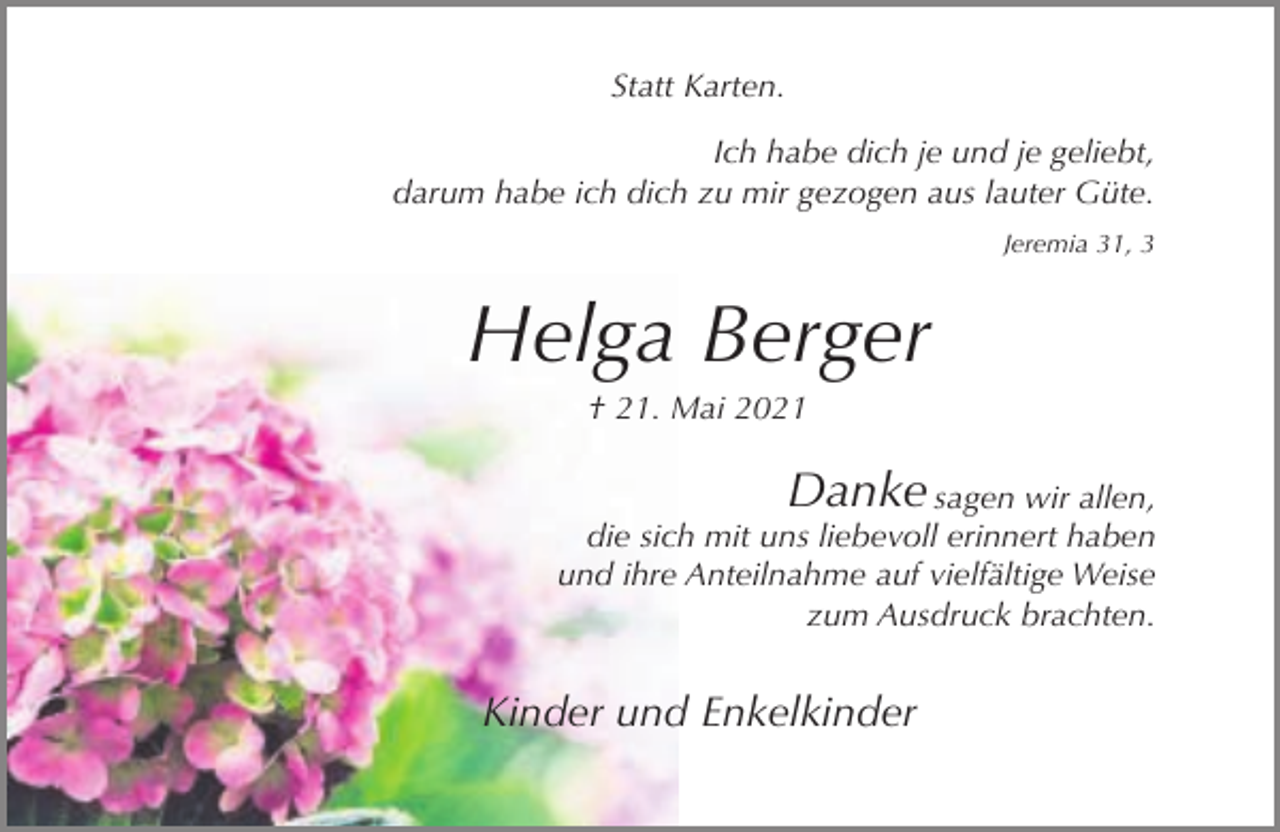 <p>Statt Karten.<br />Ich habe dich je und je geliebt,<br />darum habe ich dich zu mir gezogen aus lauter Güte.<br />Jeremia 31, 3</p><p>Helga Berger<br />† 21. Mai 2021</p><p>Danke sagen wir allen,<br />die sich mit uns liebevoll erinnert haben<br />und ihre Anteilnahme auf vielfältige Weise<br />zum Ausdruck brachten.<br />Kinder und Enkelkinder</p>