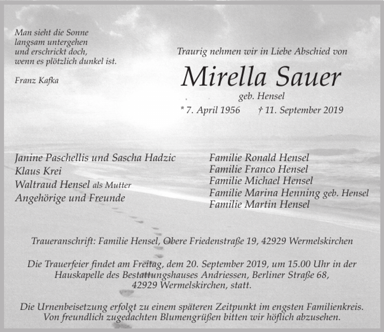 <p>Man sieht die Sonne<br />langsam untergehen<br />und erschrickt doch,<br />wenn es plötzlich dunkel ist.<br />Franz Kafka</p><p>Traurig nehmen wir in Liebe Abschied von</p><p>Mirella Sauer<br />geb. Hensel</p><p>* 7. April 1956</p><p>Janine Paschellis und Sascha Hadzic<br />Klaus Krei<br />Waltraud Hensel als Mutter<br />Angehörige und Freunde</p><p>† 11. September 2019</p><p>Familie Ronald Hensel<br />Familie Franco Hensel<br />Familie Michael Hensel<br />Familie Marina Henning geb. Hensel<br />Familie Martin Hensel</p><p>Traueranschrift: Familie Hensel, Obere Friedenstraße 19, 42929 Wermelskirchen</p><p>Die Trauerfeier findet am Freitag, dem 20. September 2019, um 15.00 Uhr in der<br />Hauskapelle des Bestattungshauses Andriessen, Berliner Straße 68,<br />42929 Wermelskirchen, statt.<br />Die Urnenbeisetzung erfolgt zu einem späteren Zeitpunkt im engsten Familienkreis.<br />Von freundlich zugedachten Blumengrüßen bitten wir höflich abzusehen.</p>