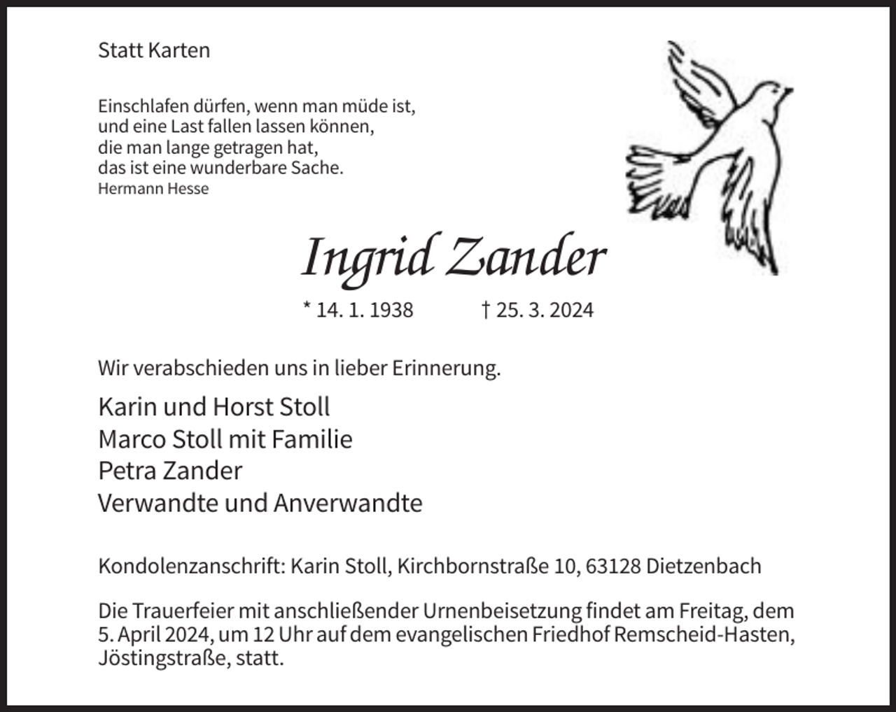 <p>Statt Karten<br />Einschlafen dürfen, wenn man müde ist,<br />und eine Last fallen lassen können,<br />die man lange getragen hat,<br />das ist eine wunderbare Sache.<br />Hermann Hesse</p><p>Ingrid Zander<br />* 14. 1. 1938</p><p>† 25. 3. 2024</p><p>Wir verabschieden uns in lieber Erinnerung.</p><p>Karin und Horst Stoll<br />Marco Stoll mit Familie<br />Petra Zander<br />Verwandte und Anverwandte<br />Kondolenzanschrift: Karin Stoll, Kirchbornstraße 10, 63128 Dietzenbach<br />Die Trauerfeier mit anschließender Urnenbeisetzung findet am Freitag, dem<br />5. April 2024, um 12 Uhr auf dem evangelischen Friedhof Remscheid-Hasten,<br />Jöstingstraße, statt.</p>