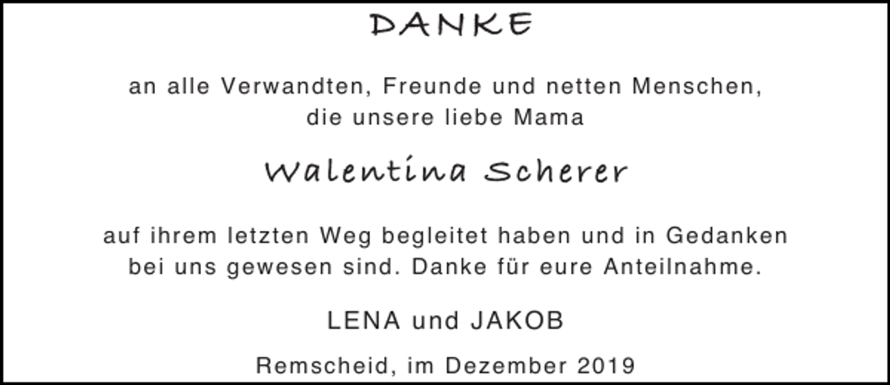 <p>DANKE<br />an alle Verwandten, Freunde und netten Menschen,<br />die unsere liebe Mama</p><p>Walentina Scherer<br />auf ihrem letzten Weg begleitet haben und in Gedanken<br />bei uns gewesen sind. Danke für eure Anteilnahme.</p><p>LENA und JAKOB<br />Remscheid, im Dezember 2019</p>