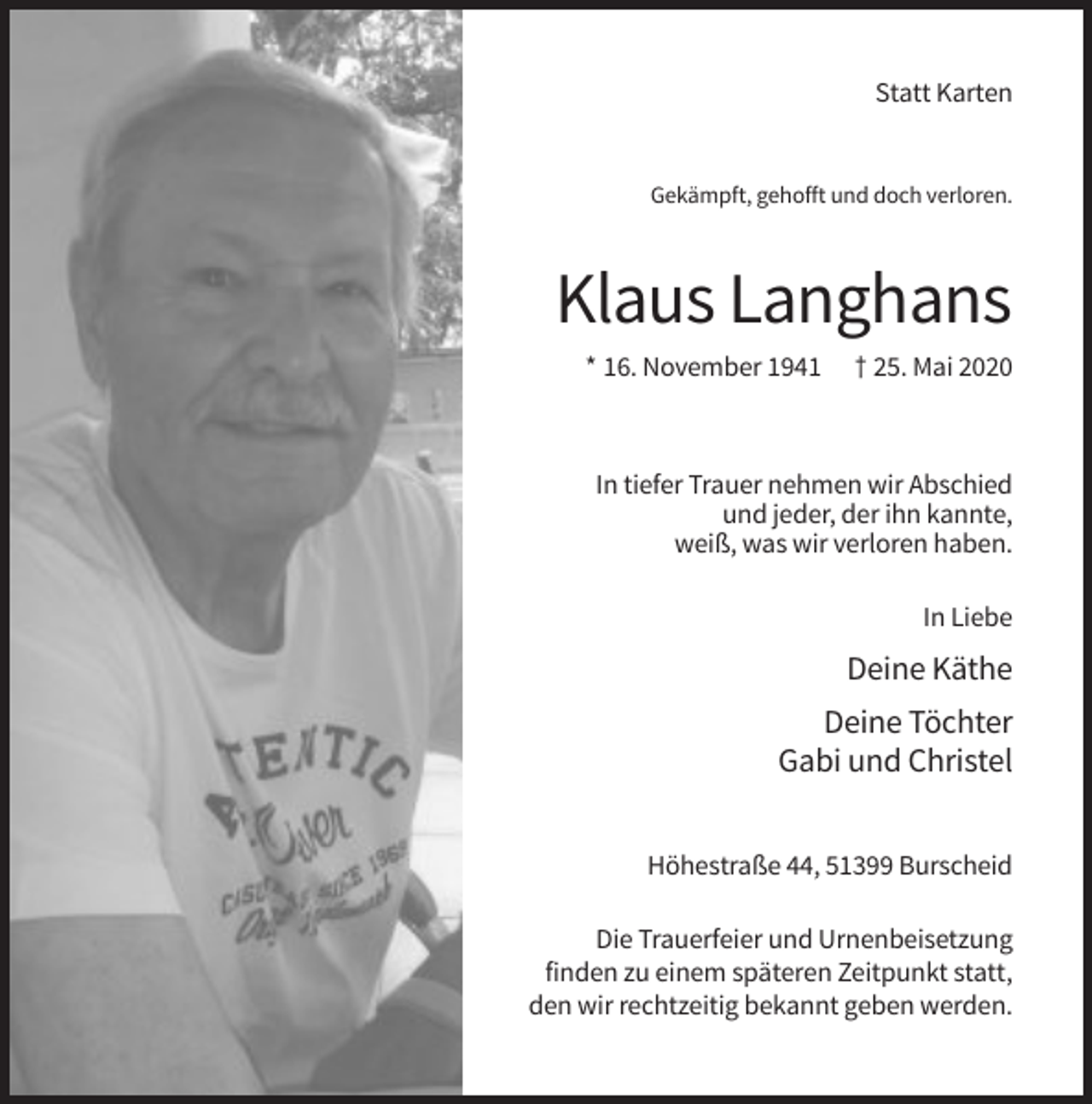 <p>Statt Karten</p><p>Gekämpft, gehofft und doch verloren.</p><p>Klaus Langhans<br />* 16. November 1941</p><p>† 25. Mai 2020</p><p>In tiefer Trauer nehmen wir Abschied<br />und jeder, der ihn kannte,<br />weiß, was wir verloren haben.<br />In Liebe</p><p>Deine Käthe<br />Deine Töchter<br />Gabi und Christel<br />Höhestraße 44, 51399 Burscheid<br />Die Trauerfeier und Urnenbeisetzung<br />finden zu einem späteren Zeitpunkt statt,<br />den wir rechtzeitig bekannt geben werden.</p>