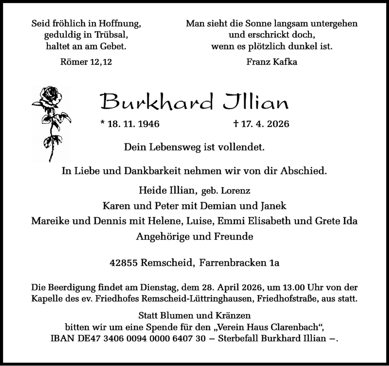 <p>Seid fröhlich in Hoffnung,<br />geduldig in Trübsal,<br />haltet an am Gebet.</p><p>Man sieht die Sonne langsam untergehen<br />und erschrickt doch,<br />wenn es plötzlich dunkel ist.</p><p>Römer 12,12</p><p>Franz Kafka</p><p>Burkhard Illian<br />* 18. 11. 1946</p><p>† 17. 4. 2026</p><p>Dein Lebensweg ist vollendet.<br />In Liebe und Dankbarkeit nehmen wir von dir Abschied.<br />Heide Illian, geb. Lorenz<br />Karen und Peter mit Demian und Janek<br />Mareike und Dennis mit Helene, Luise, Emmi Elisabeth und Grete Ida<br />Angehörige und Freunde<br />42855 Remscheid, Farrenbracken 1a<br />Die Beerdigung findet am Dienstag, dem 28. April 2026, um 13.00 Uhr von der<br />Kapelle des ev. Friedhofes Remscheid-Lüttringhausen, Friedhofstraße, aus statt.</p><p>Statt Blumen und Kränzen<br />bitten wir um eine Spende für den „Verein Haus Clarenbach“,<br />IBAN DE47 3406 0094 0000 6407 30 – Sterbefall Burkhard Illian – .</p>