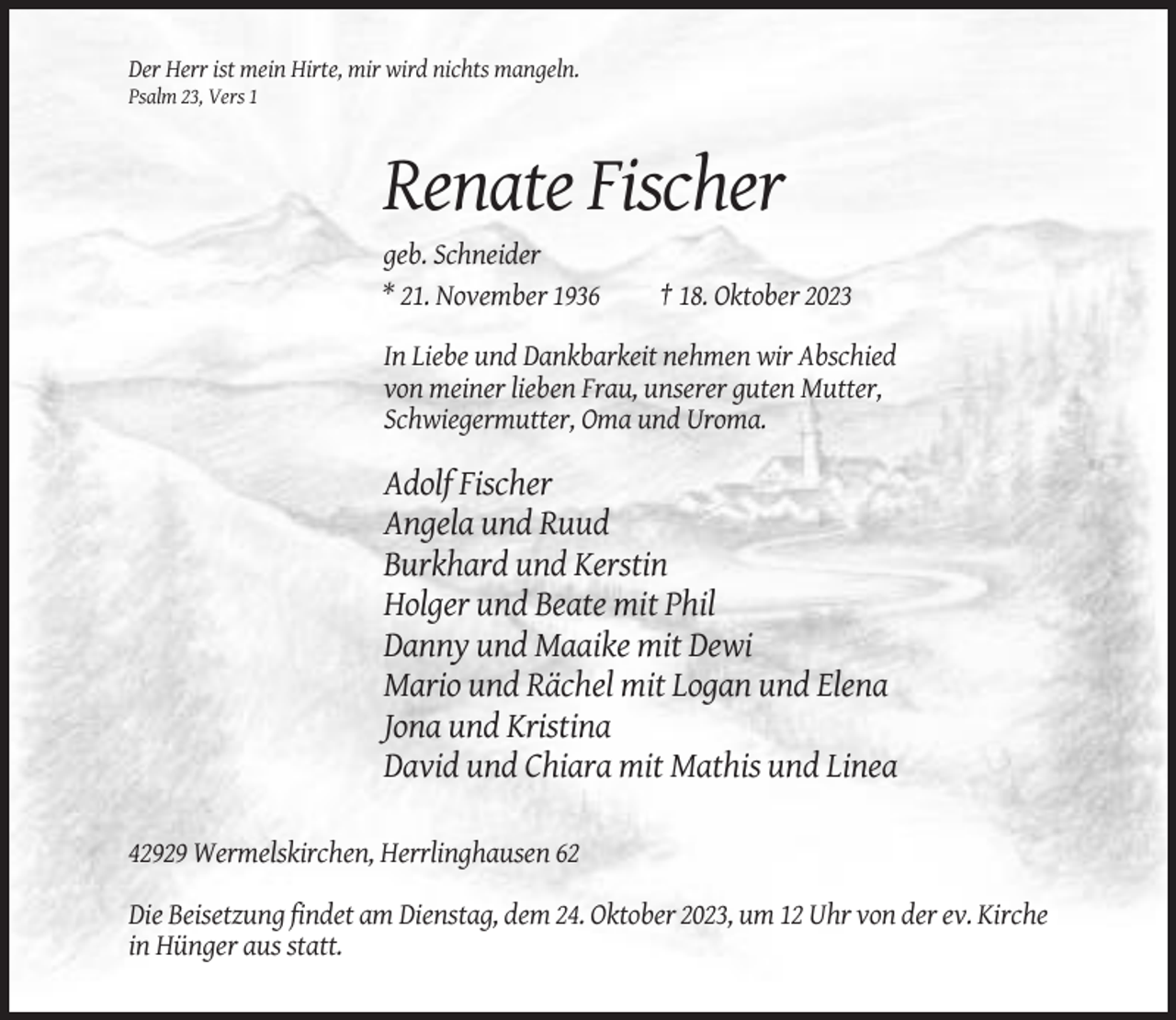 <p>Der Herr ist mein Hirte, mir wird nichts mangeln.<br />Psalm 23, Vers 1</p><p>Renate Fischer<br />geb. Schneider<br />* 21. November 1936</p><p>† 18. Oktober 2023</p><p>In Liebe und Dankbarkeit nehmen wir Abschied<br />von meiner lieben Frau, unserer guten Mutter,<br />Schwiegermutter, Oma und Uroma.</p><p>Adolf Fischer<br />Angela und Ruud<br />Burkhard und Kerstin<br />Holger und Beate mit Phil<br />Danny und Maaike mit Dewi<br />Mario und Rächel mit Logan und Elena<br />Jona und Kristina<br />David und Chiara mit Mathis und Linea<br />42929 Wermelskirchen, Herrlinghausen 62<br />Die Beisetzung findet am Dienstag, dem 24. Oktober 2023, um 12 Uhr von der ev. Kirche<br />in Hünger aus statt.</p>