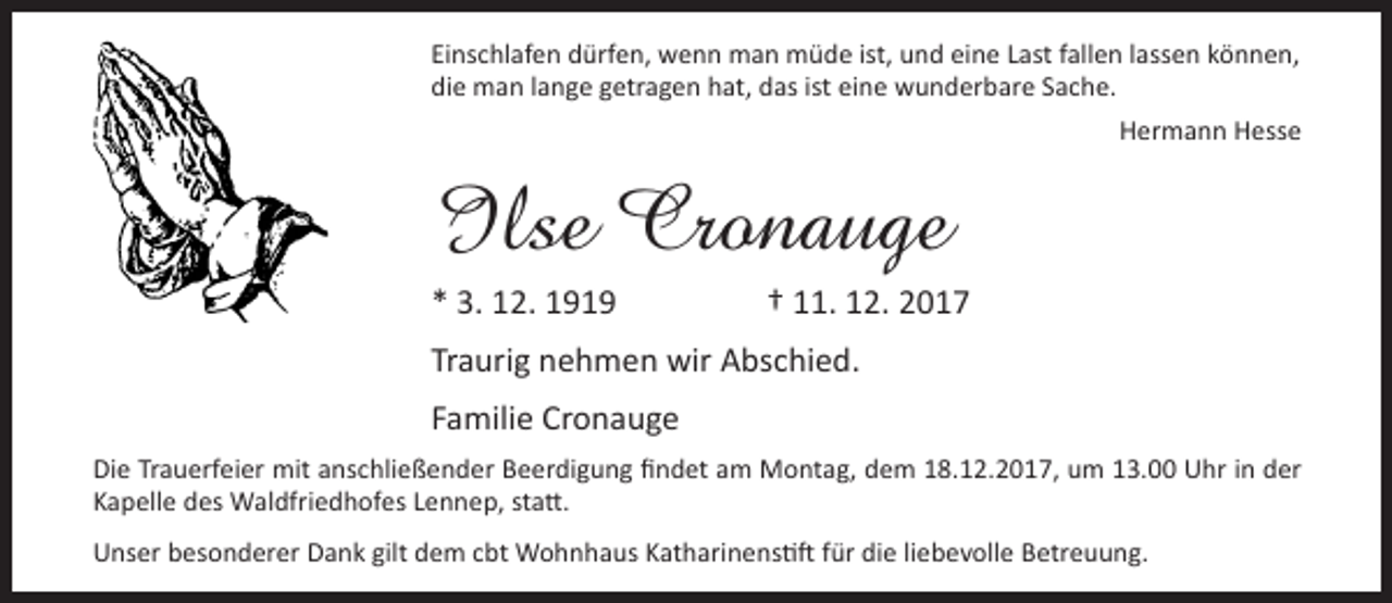 <p>Einschlafen dürfen, wenn man müde ist, und eine Last fallen lassen können,<br />die man lange getragen hat, das ist eine wunderbare Sache.<br />Hermann Hesse</p><p>Ilse Cronauge<br />* 3. 12. 1919</p><p>† 11. 12. 2017</p><p>Traurig nehmen wir Abschied.<br />Familie Cronauge<br />Die Trauerfeier mit anschließender Beerdigung findet am Montag, dem 18.12.2017, um 13.00 Uhr in der<br />Kapelle des Waldfriedhofes Lennep, statt.<br />Unser besonderer Dank gilt dem cbt Wohnhaus Katharinenstift für die liebevolle Betreuung.</p>