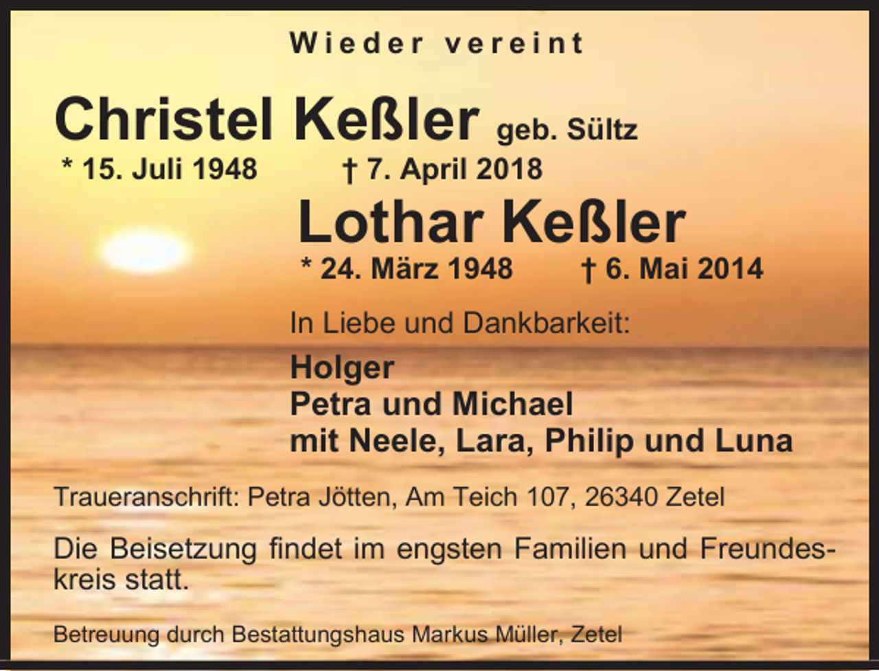 <p>Wieder vereint</p><p>Christel Keßler geb. Sültz<br />* 15. Juli 1948</p><p>† 7. April 2018</p><p>Lothar Keßler<br />* 24. März 1948</p><p>† 6. Mai 2014</p><p>In Liebe und Dankbarkeit:</p><p>Holger<br />Petra und Michael<br />mit Neele, Lara, Philip und Luna<br />Traueranschrift: Petra Jötten, Am Teich 107, 26340 Zetel</p><p>Die Beisetzung findet im engsten Familien und Freundeskreis statt.<br />Betreuung durch Bestattungshaus Markus Müller, Zetel</p>