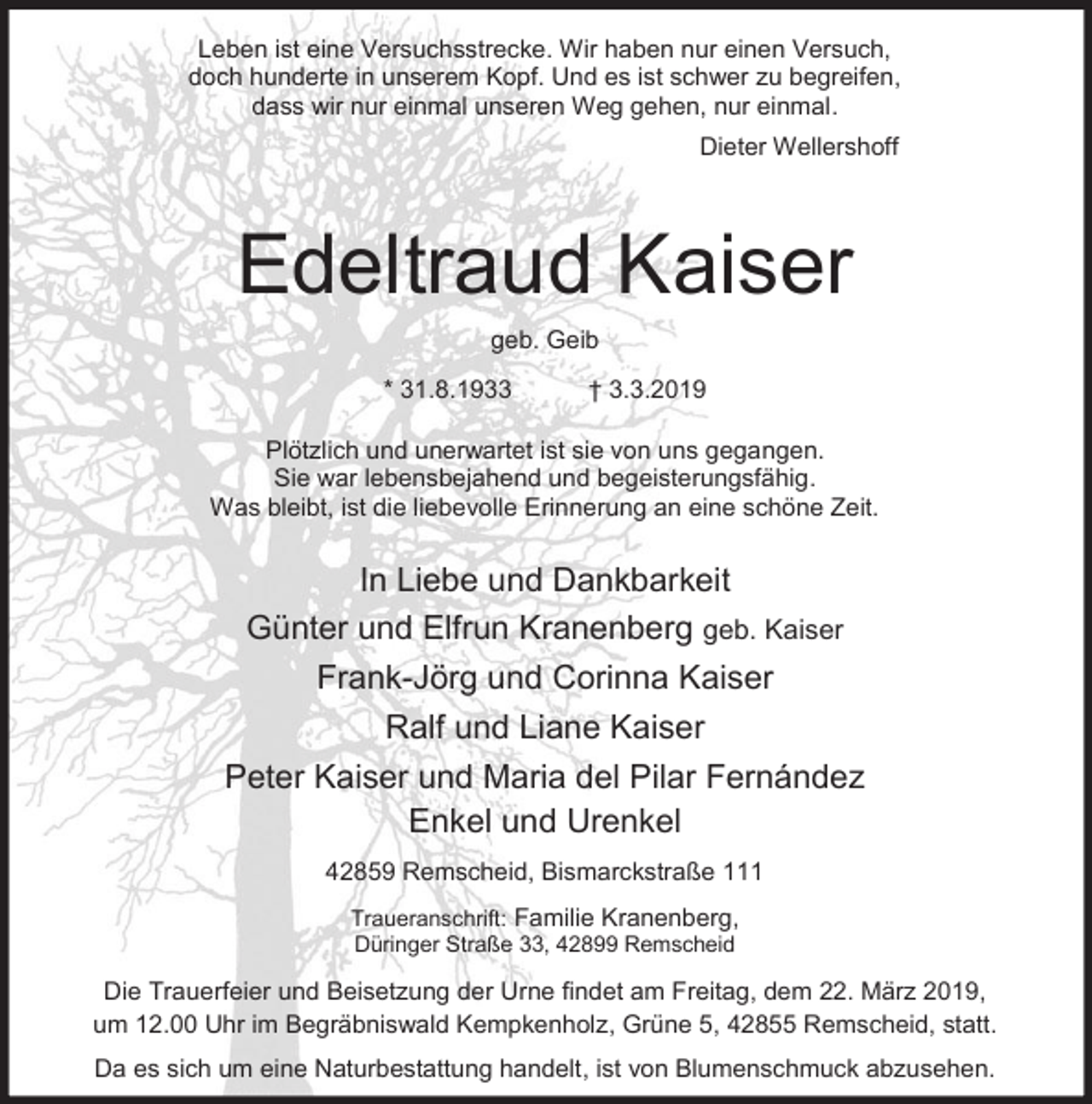 <p>Leben ist eine Versuchsstrecke. Wir haben nur einen Versuch,<br />doch hunderte in unserem Kopf. Und es ist schwer zu begreifen,<br />dass wir nur einmal unseren Weg gehen, nur einmal.<br />Dieter Wellershoff</p><p>Edeltraud Kaiser<br />geb. Geib<br />* 31.8.1933</p><p>† 3.3.2019</p><p>Plötzlich und unerwartet ist sie von uns gegangen.<br />Sie war lebensbejahend und begeisterungsfähig.<br />Was bleibt, ist die liebevolle Erinnerung an eine schöne Zeit.</p><p>In Liebe und Dankbarkeit<br />Günter und Elfrun Kranenberg geb. Kaiser<br />Frank-Jörg und Corinna Kaiser<br />Ralf und Liane Kaiser<br />Peter Kaiser und Maria del Pilar Fernández<br />Enkel und Urenkel<br />42859 Remscheid, Bismarckstraße 111<br />Traueranschrift: Familie Kranenberg,<br />Düringer Straße 33, 42899 Remscheid</p><p>Die Trauerfeier und Beisetzung der Urne findet am Freitag, dem 22. März 2019,<br />um 12.00 Uhr im Begräbniswald Kempkenholz, Grüne 5, 42855 Remscheid, statt.<br />Da es sich um eine Naturbestattung handelt, ist von Blumenschmuck abzusehen.</p>
