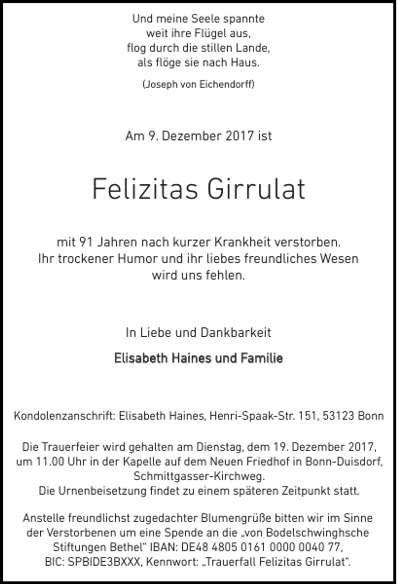 <p>Und meine Seele spannte<br />weit ihre Flügel aus,<br />ﬂog durch die stillen Lande,<br />als ﬂöge sie nach Haus.<br />(Joseph von Eichendorﬀ)</p><p>Am 9. Dezember 2017 ist</p><p>Felizitas Girrulat<br />mit 91 Jahren nach kurzer Krankheit verstorben.<br />Ihr trockener Humor und ihr liebes freundliches Wesen<br />wird uns fehlen.</p><p>In Liebe und Dankbarkeit<br />Familie<br />Elisabeth Haines und Familie</p><p>Kondolenzanschrift: Elisabeth Haines, Henri-Spaak-Str. 151, 53123 Bonn<br />Die Trauerfeier wird gehalten am Dienstag, dem 19. Dezember 2017,<br />um 11.00 Uhr in der Kapelle auf dem Neuen Friedhof in Bonn-Duisdorf,<br />Schmittgasser-Kirchweg.<br />Die Urnenbeisetzung ﬁndet zu einem späteren Zeitpunkt statt.<br />Anstelle freundlichst zugedachter Blumengrüße bitten wir im Sinne<br />der Verstorbenen um eine Spende an die „von Bodelschwinghsche<br />Stiftungen Bethel“ IBAN: DE05 0161 0040 77,<br />BIC: SPBIDE3BXXX, Kennwort: „Trauerfall Felizitas Girrulat“.</p>