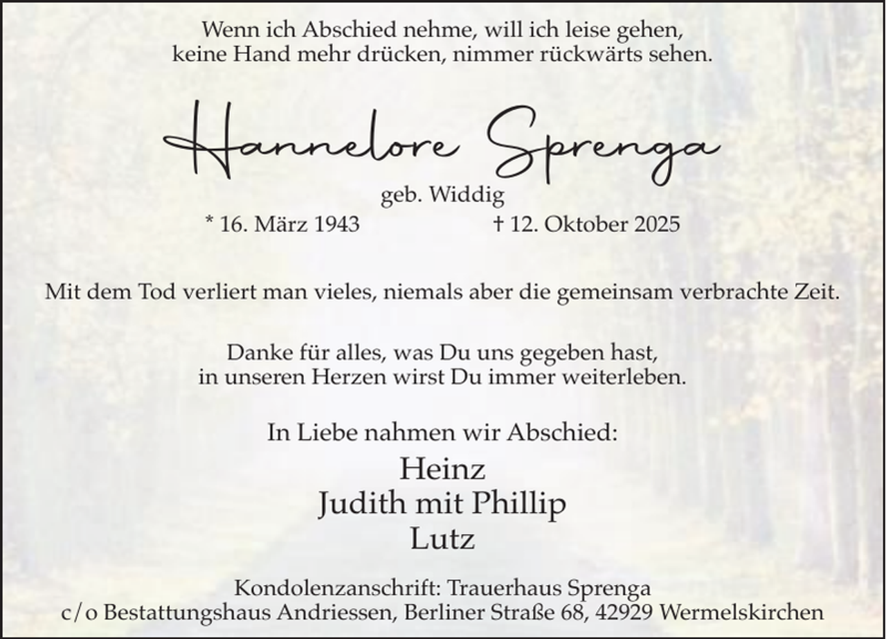 <p>Wenn ich Abschied nehme, will ich leise gehen,<br />keine Hand mehr drücken, nimmer rückwärts sehen.</p><p>Hannelore Sprenga<br />* 16. März 1943</p><p>geb. Widdig<br />† 12. Oktober 2025</p><p>Mit dem Tod verliert man vieles, niemals aber die gemeinsam verbrachte Zeit.<br />Danke für alles, was Du uns gegeben hast,<br />in unseren Herzen wirst Du immer weiterleben.</p><p>In Liebe nahmen wir Abschied:</p><p>Heinz<br />Judith mit Phillip<br />Lutz<br />Kondolenzanschrift: Trauerhaus Sprenga<br />c/o Bestattungshaus Andriessen, Berliner Straße 68, 42929 Wermelskirchen</p>