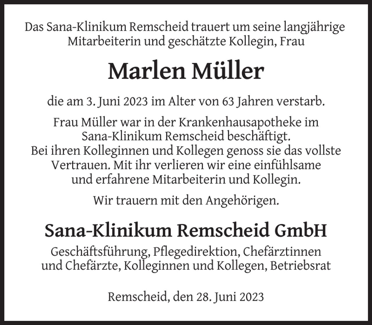 <p>Das Sana-Klinikum Remscheid trauert um seine langjährige<br />Mitarbeiterin und geschätzte Kollegin, Frau</p><p>Marlen Müller<br />die am 3. Juni 2023 im Alter von 63 Jahren verstarb.<br />Frau Müller war in der Krankenhausapotheke im<br />Sana-Klinikum Remscheid beschäftigt.<br />Bei ihren Kolleginnen und Kollegen genoss sie das vollste<br />Vertrauen. Mit ihr verlieren wir eine einfühlsame<br />und erfahrene Mitarbeiterin und Kollegin.<br />Wir trauern mit den Angehörigen.</p><p>Sana-Klinikum Remscheid GmbH<br />Geschäftsführung, Pflegedirektion, Chefärztinnen<br />und Chefärzte, Kolleginnen und Kollegen, Betriebsrat<br />Remscheid, den 28. Juni 2023</p>