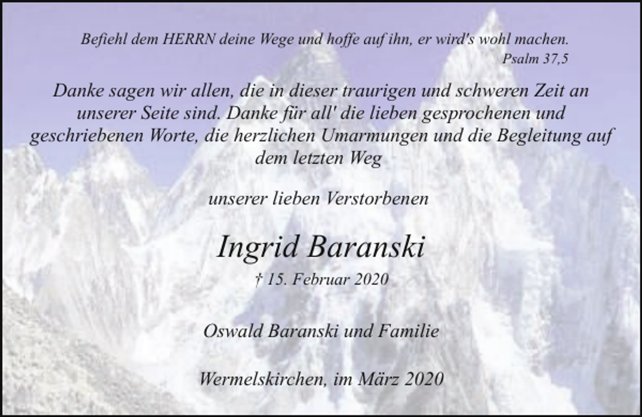 <p>Befiehl dem HERRN deine Wege und hoffe auf ihn, er wird's wohl machen.<br />Psalm 37,5</p><p>Danke sagen wir allen, die in dieser traurigen und schweren Zeit an<br />unserer Seite sind. Danke für all' die lieben gesprochenen und<br />geschriebenen Worte, die herzlichen Umarmungen und die Begleitung auf<br />dem letzten Weg<br />unserer lieben Verstorbenen</p><p>Ingrid Baranski<br />† 15. Februar 2020</p><p>Oswald Baranski und Familie<br />Wermelskirchen, im März 2020</p>