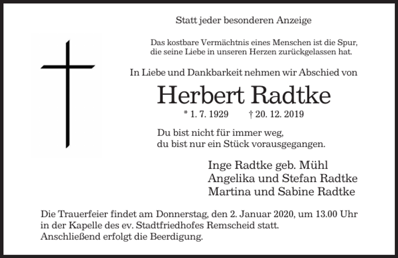 <p>Statt jeder besonderen Anzeige<br />Das kostbare Vermächtnis eines Menschen ist die Spur,<br />die seine Liebe in unseren Herzen zurückgelassen hat.</p><p>In Liebe und Dankbarkeit nehmen wir Abschied von</p><p>Herbert Radtke<br />* 1. 7. 1929</p><p>† 20. 12. 2019</p><p>Du bist nicht für immer weg,<br />du bist nur ein Stück vorausgegangen.</p><p>Inge Radtke geb. Mühl<br />Angelika und Stefan Radtke<br />Martina und Sabine Radtke<br />Die Trauerfeier findet am Donnerstag, den 2. Januar 2020, um 13.00 Uhr<br />in der Kapelle des ev. Stadtfriedhofes Remscheid statt.<br />Anschließend erfolgt die Beerdigung.</p>