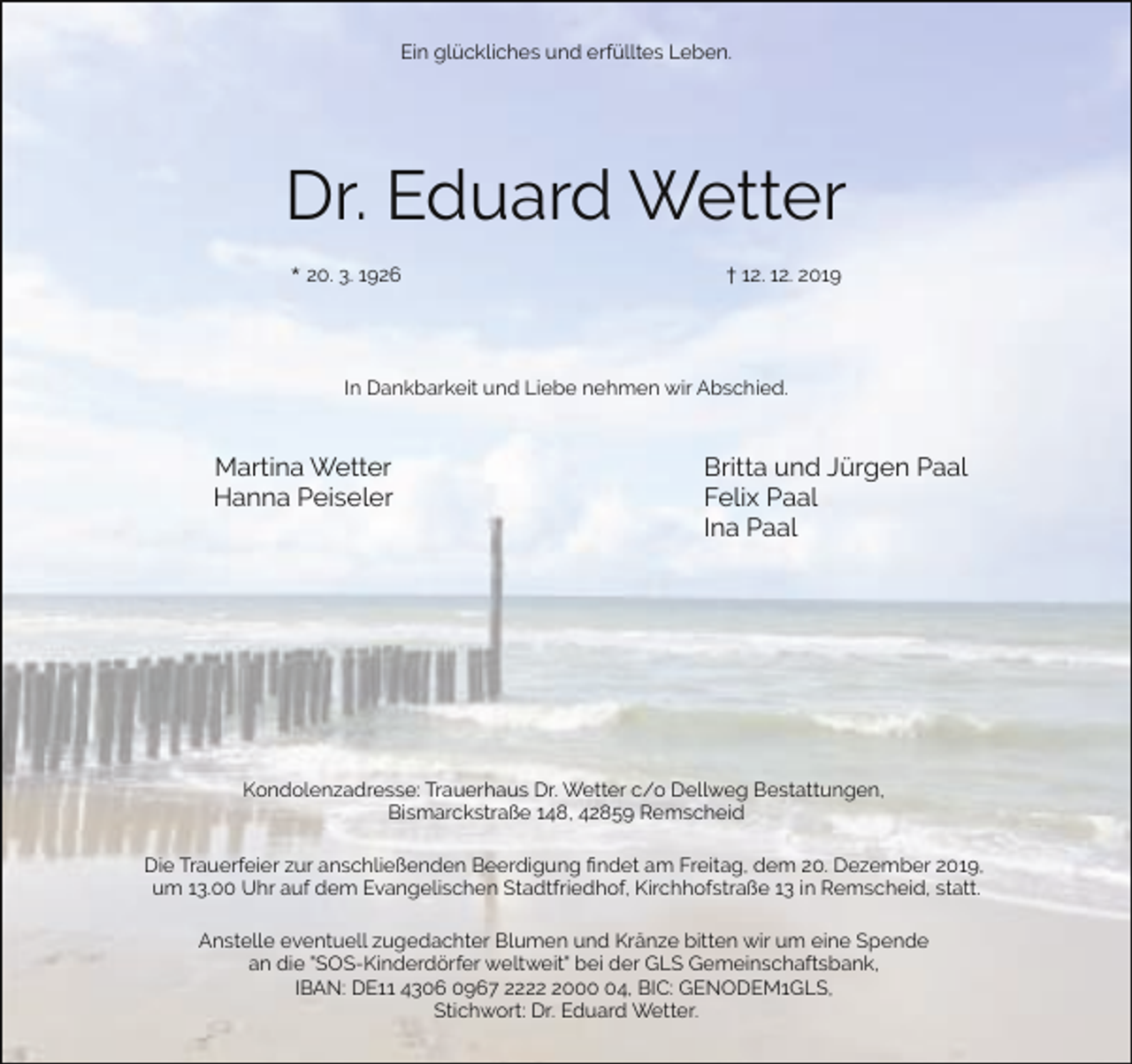 <p>Ein glückliches und erfülltes Leben.</p><p>Dr. Eduard Wetter<br />* 20. 3. 1926</p><p>† 12. 12. 2019</p><p>In Dankbarkeit und Liebe nehmen wir Abschied.</p><p>Martina Wetter<br />Hanna Peiseler</p><p>Britta und Jürgen Paal<br />Felix Paal<br />Ina Paal</p><p>Kondolenzadresse: Trauerhaus Dr. Wetter c/o Dellweg Bestattungen,<br />Bismarckstraße 148, 42859 Remscheid<br />Die Trauerfeier zur anschließenden Beerdigung ﬁndet am Freitag, dem 20. Dezember 2019,<br />um 13.00 Uhr auf dem Evangelischen Stadtfriedhof, Kirchhofstraße 13 in Remscheid, statt.<br />Anstelle eventuell zugedachter Blumen und Kränze bitten wir um eine Spende<br />an die "SOS-Kinderdörfer weltweit" bei der GLS Gemeinschaftsbank,<br />IBAN: DE11 4306 0967 222004, BIC: GENODEM1GLS,<br />Stichwort: Dr. Eduard Wetter.</p>