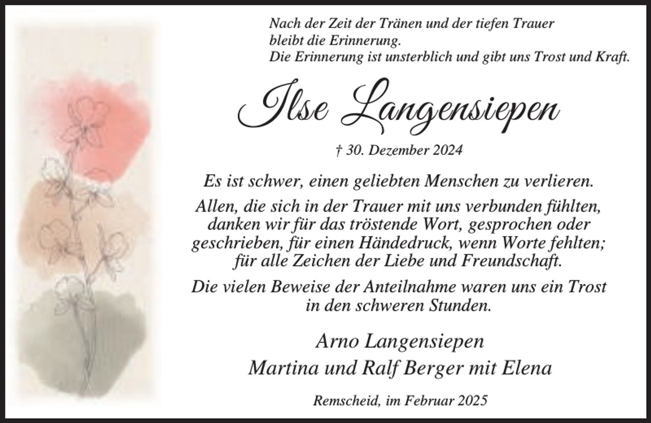 <p>Nach der Zeit der Tränen und der tiefen Trauer<br />bleibt die Erinnerung.<br />Die Erinnerung ist unsterblich und gibt uns Trost und Kraft.</p><p>Ilse Langensiepen<br />† 30. Dezember 2024</p><p>Es ist schwer, einen geliebten Menschen zu verlieren.<br />Allen, die sich in der Trauer mit uns verbunden fühlten,<br />danken wir für das tröstende Wort, gesprochen oder<br />geschrieben, für einen Händedruck, wenn Worte fehlten;<br />für alle Zeichen der Liebe und Freundschaft.<br />Die vielen Beweise der Anteilnahme waren uns ein Trost<br />in den schweren Stunden.</p><p>Arno Langensiepen<br />Martina und Ralf Berger mit Elena<br />Remscheid, im Februar 2025</p>