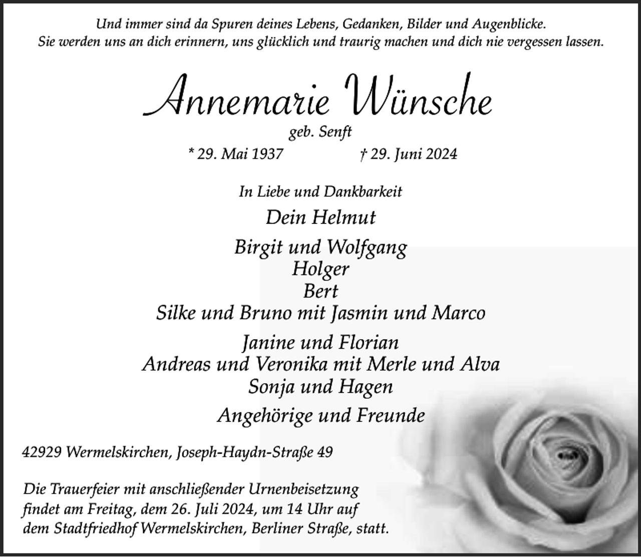 <p>Und immer sind da Spuren deines Lebens, Gedanken, Bilder und Augenblicke.<br />Sie werden uns an dich erinnern, uns glücklich und traurig machen und dich nie vergessen lassen.</p><p>Annemarie Wünsche<br />geb. Senft</p><p>* 29. Mai 1937</p><p>† 29. Juni 2024</p><p>In Liebe und Dankbarkeit</p><p>Dein Helmut<br />Birgit und Wolfgang<br />Holger<br />Bert<br />Silke und Bruno mit Jasmin und Marco<br />Janine und Florian<br />Andreas und Veronika mit Merle und Alva<br />Sonja und Hagen<br />Angehörige und Freunde<br />42929 Wermelskirchen, Joseph-Haydn-Straße 49<br />Die Trauerfeier mit anschließender Urnenbeisetzung<br />findet am Freitag, dem 26. Juli 2024, um 14 Uhr auf<br />dem Stadtfriedhof Wermelskirchen, Berliner Straße, statt.</p>