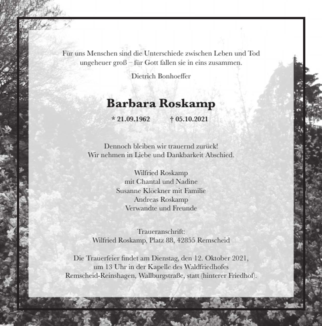 <p>Für uns Menschen sind die Unterschiede zwischen Leben und Tod<br />ungeheuer groß – für Gott fallen sie in eins zusammen.<br />Dietrich Bonhoeﬀer</p><p>Barbara Roskamp<br />* 21.09.1962</p><p>† 05.10.2021</p><p>Dennoch bleiben wir trauernd zurück!<br />Wir nehmen in Liebe und Dankbarkeit Abschied.<br />Wilfried Roskamp<br />mit Chantal und Nadine<br />Susanne Klöckner mit Familie<br />Andreas Roskamp<br />Verwandte und Freunde<br />Traueranschrift:<br />Wilfried Roskamp, Platz 88, 42855 Remscheid<br />Die Trauerfeier ﬁndet am Dienstag, den 12. Oktober 2021,<br />um 13 Uhr in der Kapelle des Waldfriedhofes<br />Remscheid-Reinshagen, Wallburgstraße, statt (hinterer Friedhof).</p>
