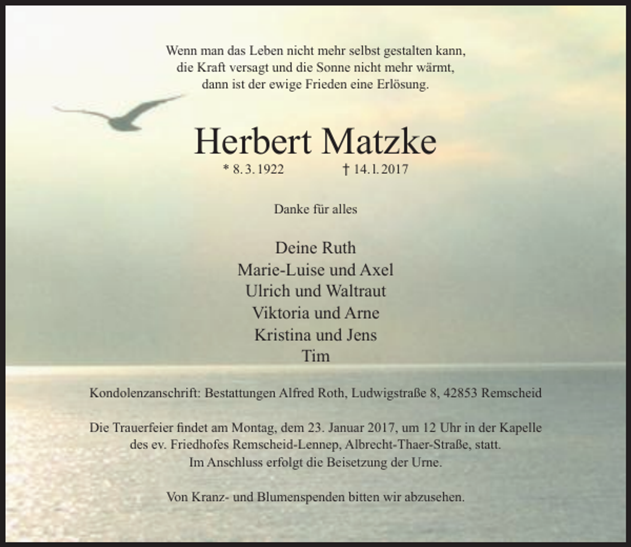 <p>Wenn man das Leben nicht mehr selbst gestalten kann,<br />die Kraft versagt und die Sonne nicht mehr wärmt,<br />dann ist der ewige Frieden eine Erlösung.</p><p>Herbert Matzke<br />* 8. 3. 1922</p><p>† 14. l. 2017</p><p>Danke für alles</p><p>Deine Ruth<br />Marie-Luise und Axel<br />Ulrich und Waltraut<br />Viktoria und Arne<br />Kristina und Jens<br />Tim<br />Kondolenzanschrift: Bestattungen Alfred Roth, Ludwigstraße 8, 42853 Remscheid<br />Die Trauerfeier findet am Montag, dem 23. Januar 2017, um 12 Uhr in der Kapelle<br />des ev. Friedhofes Remscheid-Lennep, Albrecht-Thaer-Straße, statt.<br />Im Anschluss erfolgt die Beisetzung der Urne.<br />Von Kranz- und Blumenspenden bitten wir abzusehen.</p>