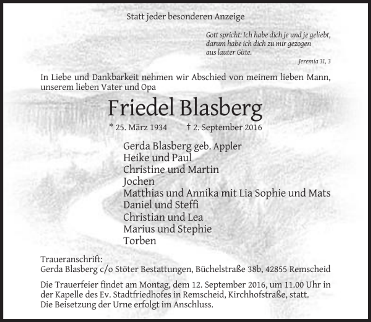 <p>Statt jeder besonderen Anzeige<br />Gott spricht: Ich habe dich je und je geliebt,<br />darum habe ich dich zu mir gezogen<br />aus lauter Güte.<br />Jeremia 31, 3</p><p>In Liebe und Dankbarkeit nehmen wir Abschied von meinem lieben Mann,<br />unserem lieben Vater und Opa</p><p>Friedel Blasberg<br />* 25. März 1934</p><p>† 2. September 2016</p><p>Gerda Blasberg geb. Appler<br />Heike und Paul<br />Christine und Martin<br />Jochen<br />Matthias und Annika mit Lia Sophie und Mats<br />Daniel und Steffi<br />Christian und Lea<br />Marius und Stephie<br />Torben<br />Traueranschrift:<br />Gerda Blasberg c/o Stöter Bestattungen, Büchelstraße 38b, 42855 Remscheid<br />Die Trauerfeier findet am Montag, dem 12. September 2016, um 11.00 Uhr in<br />der Kapelle des Ev. Stadtfriedhofes in Remscheid, Kirchhofstraße, statt.<br />Die Beisetzung der Urne erfolgt im Anschluss.</p>