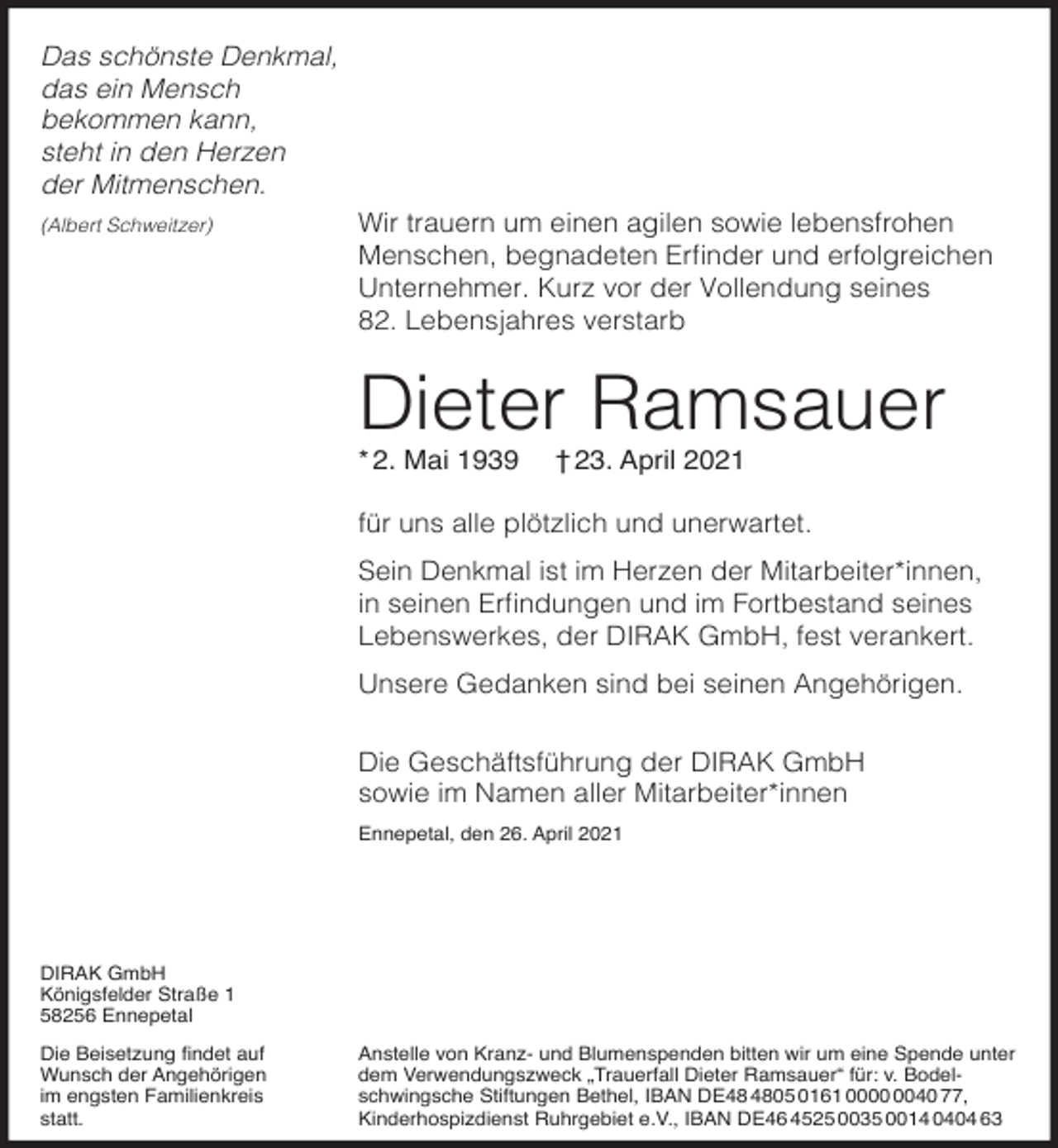 <p>Das schönste Denkmal,<br />das ein Mensch<br />bekommen kann,<br />steht in den Herzen<br />der Mitmenschen.<br />(Albert Schweitzer)</p><p>Wir trauern um einen agilen sowie lebensfrohen<br />Menschen, begnadeten r nder und erfolgreichen<br />Unternehmer. Kurz vor der Vollendung seines<br />82. Lebensjahres verstarb</p><p>Dieter Ramsauer<br />* 2. Mai 1939</p><p>† 23. April 2021</p><p>für uns alle plötzlich und unerwartet.<br />Sein Denkmal ist im Herzen der Mitarbeiter*innen,<br />in seinen r ndungen und im ortbestand seines<br />Lebenswerkes, der DIRAK GmbH, fest verankert.<br />Unsere Gedanken sind bei seinen Angehörigen.<br />Die Geschäftsführung der DIRAK GmbH<br />sowie im Namen aller Mitarbeiter*innen<br />Ennepetal, den 26. April 2021</p><p>AK mb<br />Königs elder Stra e 1<br />2 6 Ennepetal<br />ie Beisetzung ndet au<br />Wunsch der Angehörigen<br />im engsten Familienkreis<br />statt.</p><p>Anstelle von Kranz- und Blumenspenden bitten wir um eine Spende unter<br />dem erwendungszweck rauer all ieter amsauer<br />r v. Bodelschwingsche Sti tungen Bethel, BA<br />E<br />161 00 0 ,<br />Kinderhospizdienst uhrgebiet e. ., BA<br />E 6 2 003 001 63</p>