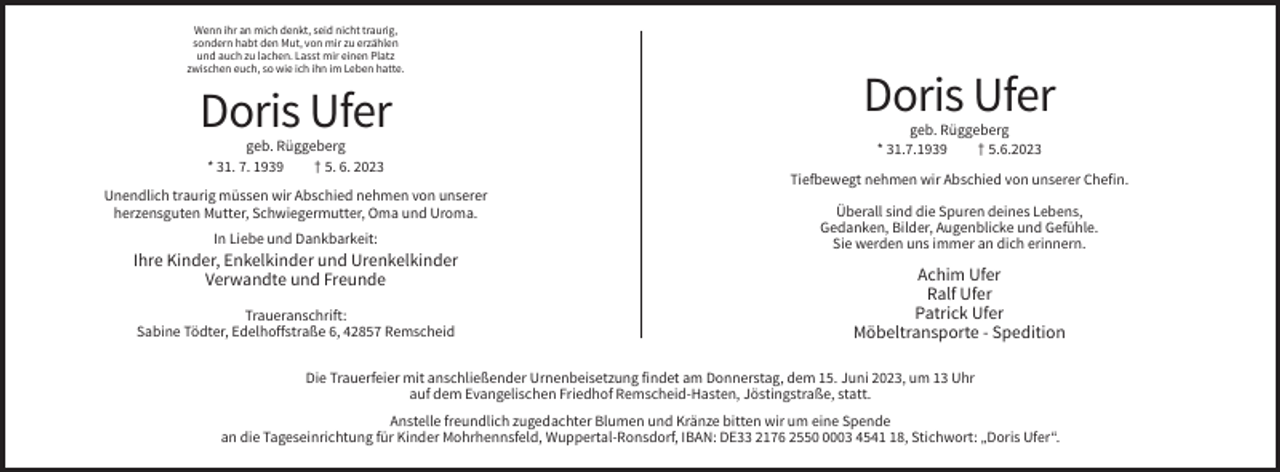 <p>Wenn ihr an mich denkt, seid nicht traurig,<br />sondern habt den Mut, von mir zu erzählen<br />und auch zu lachen. Lasst mir einen Platz<br />zwischen euch, so wie ich ihn im Leben hatte.</p><p>Doris Ufer<br />geb. Rüggeberg<br />* 31. 7. 1939<br />† 5. 6. 2023<br />Unendlich traurig müssen wir Abschied nehmen von unserer<br />herzensguten Mutter, Schwiegermutter, Oma und Uroma.<br />In Liebe und Dankbarkeit:</p><p>Ihre Kinder, Enkelkinder und Urenkelkinder<br />Verwandte und Freunde<br />Traueranschrift:<br />Sabine Tödter, Edelhoffstraße 6, 42857 Remscheid</p><p>Doris Ufer<br />geb. Rüggeberg<br />* 31.7.1939<br />† 5.6.2023<br />Tiefbewegt nehmen wir Abschied von unserer Chefin.<br />Überall sind die Spuren deines Lebens,<br />Gedanken, Bilder, Augenblicke und Gefühle.<br />Sie werden uns immer an dich erinnern.</p><p>Achim Ufer<br />Ralf Ufer<br />Patrick Ufer<br />Möbeltransporte - Spedition</p><p>Die Trauerfeier mit anschließender Urnenbeisetzung findet am Donnerstag, dem 15. Juni 2023, um 13 Uhr<br />auf dem Evangelischen Friedhof Remscheid-Hasten, Jöstingstraße, statt.<br />Anstelle freundlich zugedachter Blumen und Kränze bitten wir um eine Spende<br />an die Tageseinrichtung für Kinder Mohrhennsfeld, Wuppertal-Ronsdorf, IBAN: DE33 2176 255003 4548, Stichwort: „Doris Ufer“.</p>