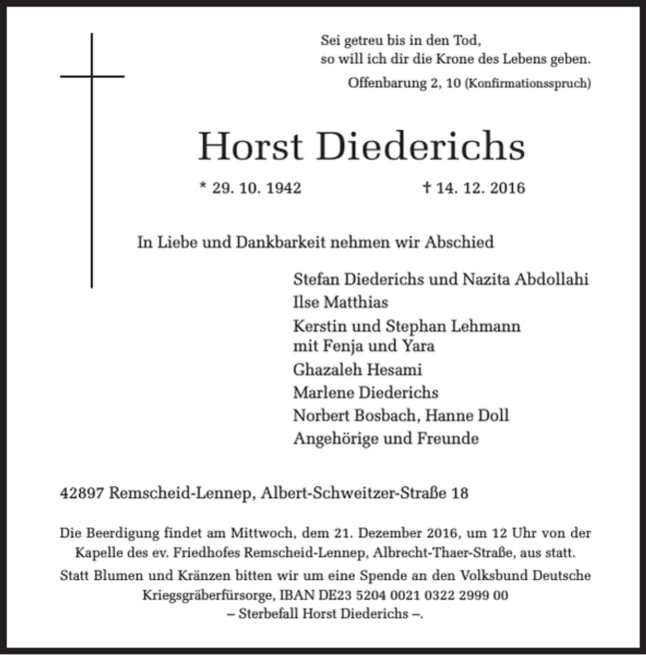 <p>Sei getreu bis in den Tod,<br />so will ich dir die Krone des Lebens geben.<br />Offenbarung 2, 10 (Konfirmationsspruch)</p><p>Horst Diederichs<br />* 29. 10. 1942</p><p>† 14. 12. 2016</p><p>In Liebe und Dankbarkeit nehmen wir Abschied<br />Stefan Diederichs und Nazita Abdollahi<br />Ilse Matthias<br />Kerstin und Stephan Lehmann<br />mit Fenja und Yara<br />Ghazaleh Hesami<br />Marlene Diederichs<br />Norbert Bosbach, Hanne Doll<br />Angehörige und Freunde<br />42897 Remscheid-Lennep, Albert-Schweitzer-Straße 18<br />Die Beerdigung findet am Mittwoch, dem 21. Dezember 2016, um 12 Uhr von der<br />Kapelle des ev. Friedhofes Remscheid-Lennep, Albrecht-Thaer-Straße, aus statt.<br />Statt Blumen und Kränzen bitten wir um eine Spende an den Volksbund Deutsche<br />Kriegsgräberfürsorge, IBAN DE23 5204 0021 032999 00<br />– Sterbefall Horst Diederichs –.</p>