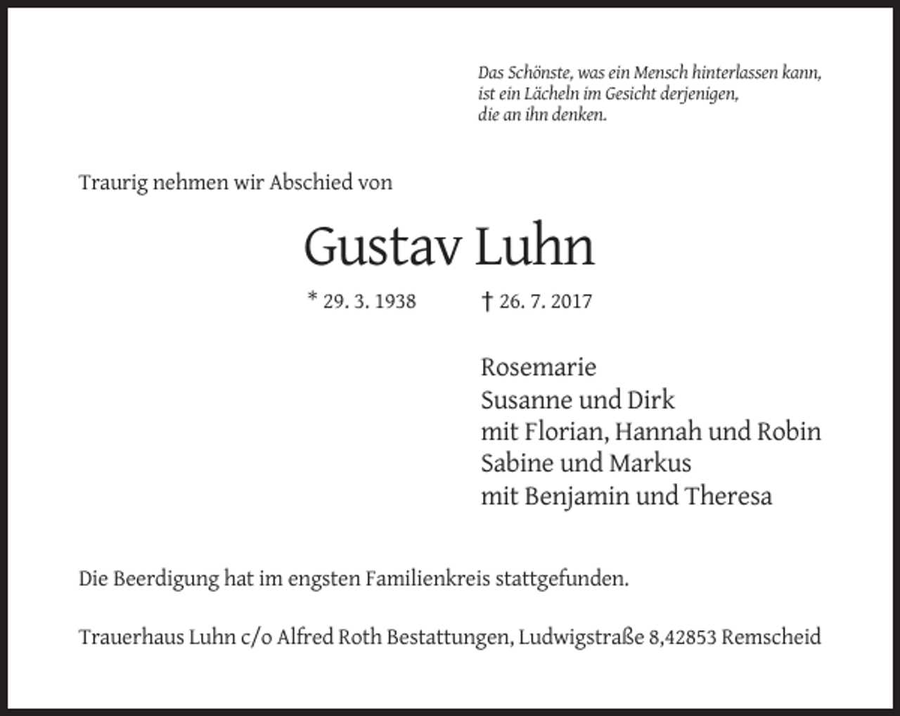 <p>Das Schönste, was ein Mensch hinterlassen kann,<br />ist ein Lächeln im Gesicht derjenigen,<br />die an ihn denken.</p><p>Traurig nehmen wir Abschied von</p><p>Gustav Luhn<br />* 29. 3. 1938</p><p>† 26. 7. 2017</p><p>Rosemarie<br />Susanne und Dirk<br />mit Florian, Hannah und Robin<br />Sabine und Markus<br />mit Benjamin und Theresa</p><p>Die Beerdigung hat im engsten Familienkreis stattgefunden.<br />Trauerhaus Luhn c/o Alfred Roth Bestattungen, Ludwigstraße 8,42853 Remscheid</p>