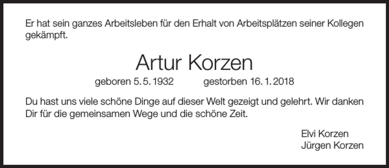 <p>Er hat sein ganzes Arbeitsleben für den Erhalt von Arbeitsplätzen seiner Kollegen<br />gekämpft.</p><p>Artur Korzen</p><p>geboren 5. 5. 1932</p><p>gestorben 16. 1. 2018</p><p>Du hast uns viele schöne Dinge auf dieser Welt gezeigt und gelehrt. Wir danken<br />Dir für die gemeinsamen Wege und die schöne Zeit.<br />Elvi Korzen<br />Jürgen Korzen</p>
