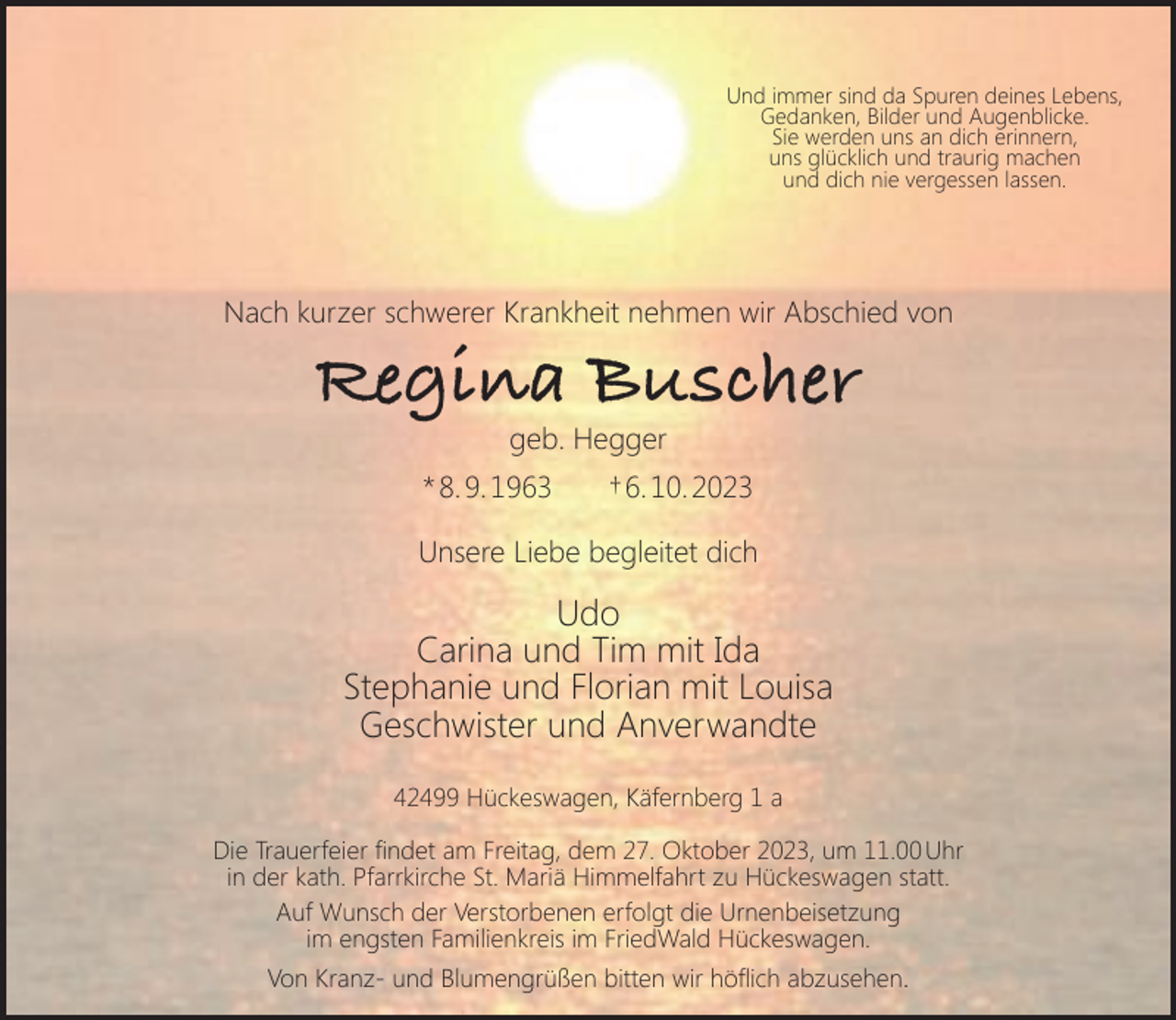 <p>Und immer sind da Spuren deines Lebens,<br />Gedanken, Bilder und Augenblicke.<br />Sie werden uns an dich erinnern,<br />uns glücklich und traurig machen<br />und dich nie vergessen lassen.</p><p>Nach kurzer schwerer Krankheit nehmen wir Abschied von</p><p>Regina Buscher<br />geb. Hegger</p><p>* 8. 9. 1963</p><p>† 6. 10. 2023</p><p>Unsere Liebe begleitet dich</p><p>Udo<br />Carina und Tim mit Ida<br />Stephanie und Florian mit Louisa<br />Geschwister und Anverwandte<br />42499 Hückeswagen, Käfernberg 1 a<br />Die Trauerfeier ﬁndet am Freitag, dem 27. Oktober 2023, um 11.00 Uhr<br />in der kath. Pfarrkirche St. Mariä Himmelfahrt zu Hückeswagen statt.<br />Auf Wunsch der Verstorbenen erfolgt die Urnenbeisetzung<br />im engsten Familienkreis im FriedWald Hückeswagen.<br />Von Kranz- und Blumengrüßen bitten wir höﬂich abzusehen.</p>