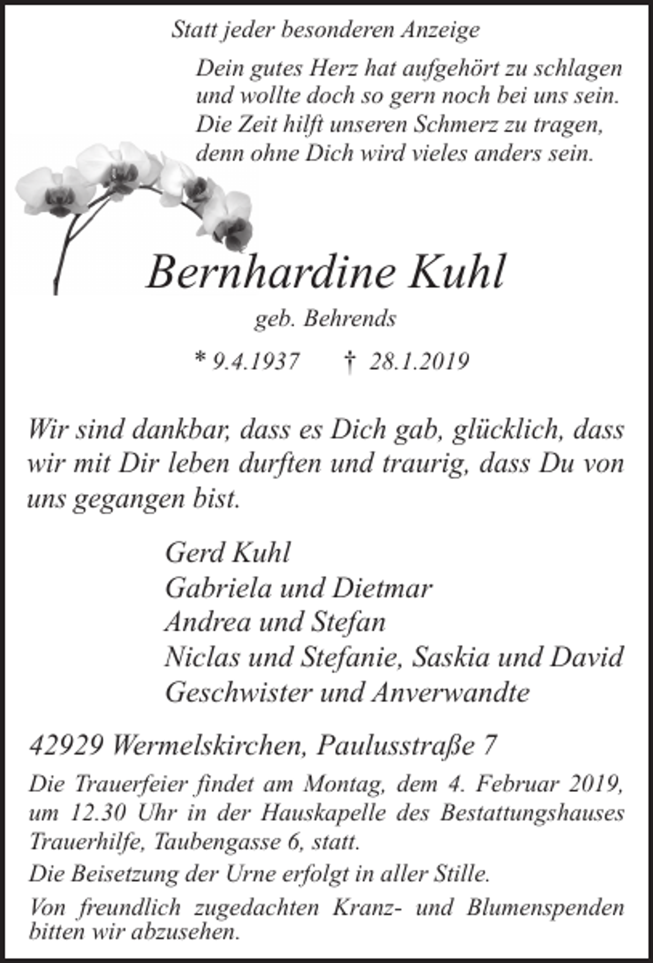 <p>Statt jeder besonderen Anzeige<br />Dein gutes Herz hat aufgehört zu schlagen<br />und wollte doch so gern noch bei uns sein.<br />Die Zeit hilft unseren Schmerz zu tragen,<br />denn ohne Dich wird vieles anders sein.</p><p>Bernhardine Kuhl<br />geb. Behrends</p><p>* 9.4.1937</p><p>† 28.1.2019</p><p>Wir sind dankbar, dass es Dich gab, glücklich, dass<br />wir mit Dir leben durften und traurig, dass Du von<br />uns gegangen bist.</p><p>Gerd Kuhl<br />Gabriela und Dietmar<br />Andrea und Stefan<br />Niclas und Stefanie, Saskia und David<br />Geschwister und Anverwandte<br />42929 Wermelskirchen, Paulusstraße 7<br />Die Trauerfeier findet am Montag, dem 4. Februar 2019,<br />um 12.30 Uhr in der Hauskapelle des Bestattungshauses<br />Trauerhilfe, Taubengasse 6, statt.<br />Die Beisetzung der Urne erfolgt in aller Stille.<br />Von freundlich zugedachten Kranz- und Blumenspenden<br />bitten wir abzusehen.</p>