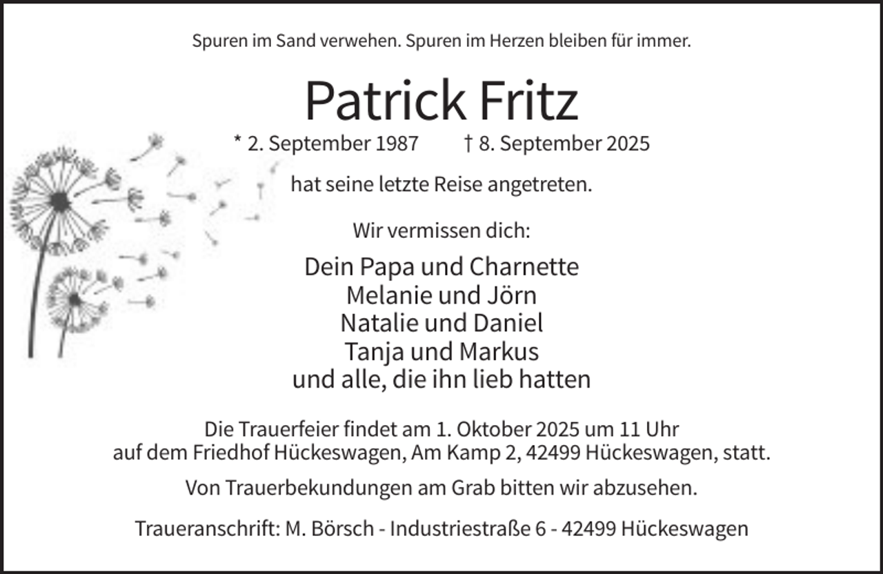 <p>Spuren im Sand verwehen. Spuren im Herzen bleiben für immer.</p><p>Patrick Fritz<br />* 2. September 1987</p><p>† 8. September 2025</p><p>hat seine letzte Reise angetreten.<br />Wir vermissen dich:</p><p>Dein Papa und Charnette<br />Melanie und Jörn<br />Natalie und Daniel<br />Tanja und Markus<br />und alle, die ihn lieb hatten<br />Die Trauerfeier findet am 1. Oktober 2025 um 11 Uhr<br />auf dem Friedhof Hückeswagen, Am Kamp 2, 42499 Hückeswagen, statt.<br />Von Trauerbekundungen am Grab bitten wir abzusehen.<br />Traueranschrift: M. Börsch - Industriestraße 6 - 42499 Hückeswagen</p>