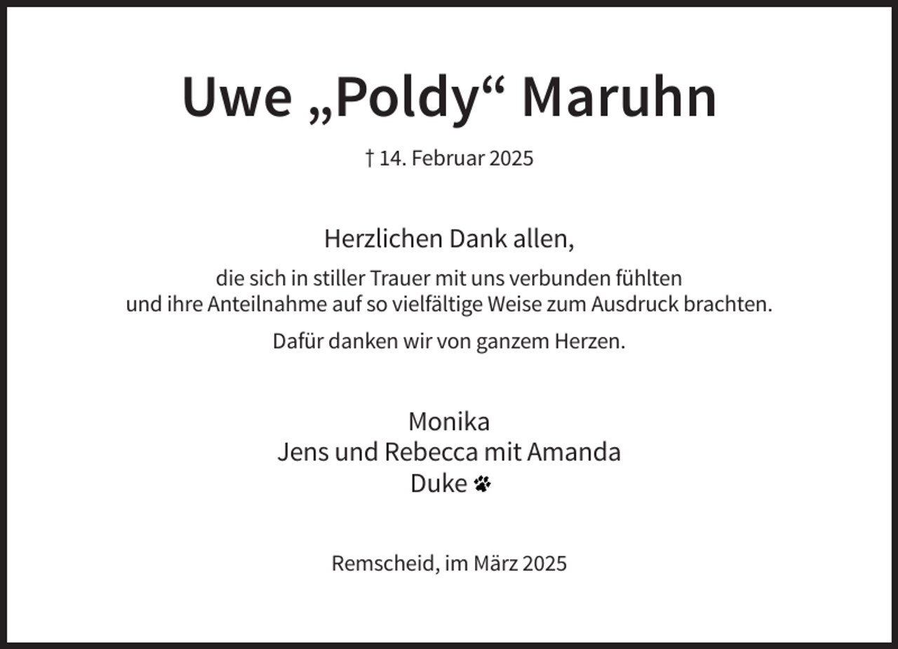 <p>Uwe „Poldy“ Maruhn<br />† 14. Februar 2025</p><p>Herzlichen Dank allen,<br />die sich in stiller Trauer mit uns verbunden fühlten<br />und ihre Anteilnahme auf so vielfältige Weise zum Ausdruck brachten.<br />Dafür danken wir von ganzem Herzen.</p><p>Monika<br />Jens und Rebecca mit Amanda<br />Duke<br />Remscheid, im März 2025</p>