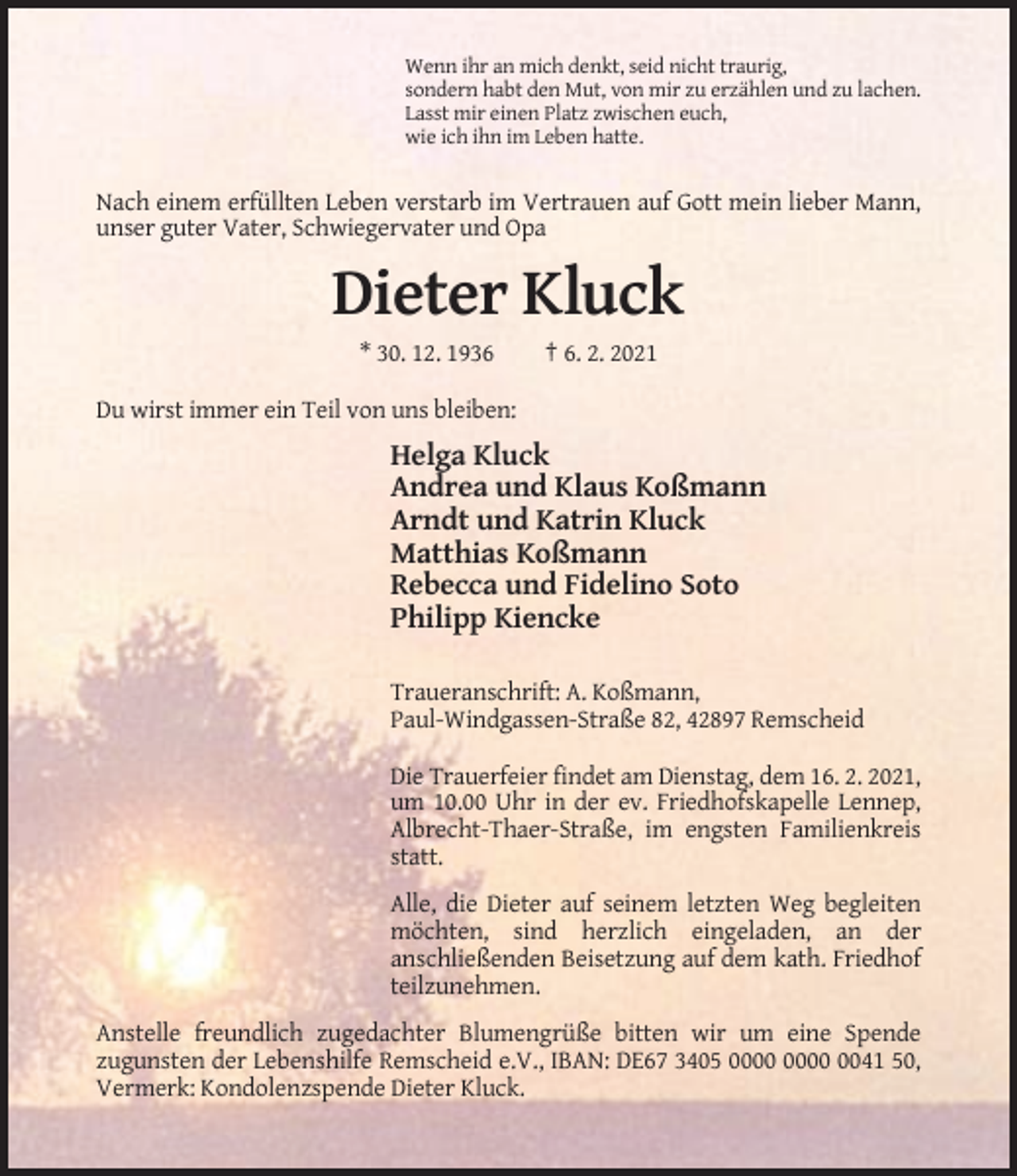 <p>Wenn ihr an mich denkt, seid nicht traurig,<br />sondern habt den Mut, von mir zu erzählen und zu lachen.<br />Lasst mir einen Platz zwischen euch,<br />wie ich ihn im Leben hatte.</p><p>Nach einem erfüllten Leben verstarb im Vertrauen auf Gott mein lieber Mann,<br />unser guter Vater, Schwiegervater und Opa</p><p>Dieter Kluck<br />* 30. 12. 1936</p><p>† 6. 2. 2021</p><p>Du wirst immer ein Teil von uns bleiben:</p><p>Helga Kluck<br />Andrea und Klaus Koßmann<br />Arndt und Katrin Kluck<br />Matthias Koßmann<br />Rebecca und Fidelino Soto<br />Philipp Kiencke<br />Traueranschrift: A. Koßmann,<br />Paul-Windgassen-Straße 82, 42897 Remscheid<br />Die Trauerfeier findet am Dienstag, dem 16. 2. 2021,<br />um 10.00 Uhr in der ev. Friedhofskapelle Lennep,<br />Albrecht-Thaer-Straße, im engsten Familienkreis<br />statt.<br />Alle, die Dieter auf seinem letzten Weg begleiten<br />möchten, sind herzlich eingeladen, an der<br />anschließenden Beisetzung auf dem kath. Friedhof<br />teilzunehmen.<br />Anstelle freundlich zugedachter Blumengrüße bitten wir um eine Spende<br />zugunsten der Lebenshilfe Remscheid e.V., IBAN: DE67 3405 0041 50,<br />Vermerk: Kondolenzspende Dieter Kluck.</p>