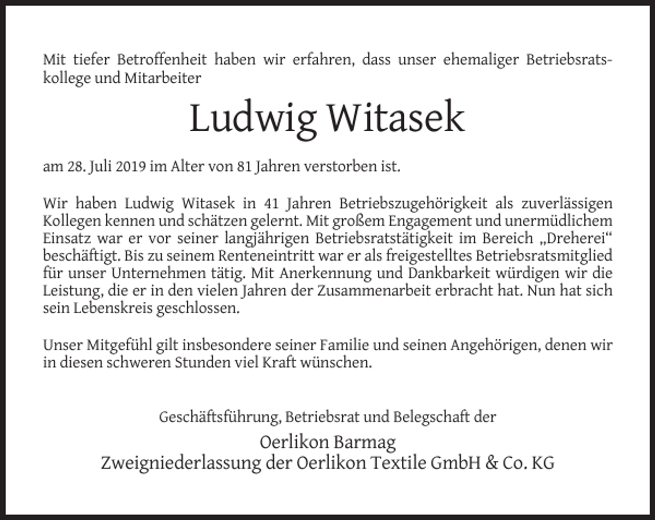 <p>Mit tiefer Betroffenheit haben wir erfahren, dass unser ehemaliger Betriebsratskollege und Mitarbeiter</p><p>Ludwig Witasek<br />am 28. Juli 2019 im Alter von 81 Jahren verstorben ist.<br />Wir haben Ludwig Witasek in 41 Jahren Betriebszugehörigkeit als zuverlässigen<br />Kollegen kennen und schätzen gelernt. Mit großem Engagement und unermüdlichem<br />Einsatz war er vor seiner langjährigen Betriebsratstätigkeit im Bereich „Dreherei“<br />beschäftigt. Bis zu seinem Renteneintritt war er als freigestelltes Betriebsratsmitglied<br />für unser Unternehmen tätig. Mit Anerkennung und Dankbarkeit würdigen wir die<br />Leistung, die er in den vielen Jahren der Zusammenarbeit erbracht hat. Nun hat sich<br />sein Lebenskreis geschlossen.<br />Unser Mitgefühl gilt insbesondere seiner Familie und seinen Angehörigen, denen wir<br />in diesen schweren Stunden viel Kraft wünschen.<br />Geschäftsführung, Betriebsrat und Belegschaft der</p><p>Oerlikon Barmag<br />Zweigniederlassung der Oerlikon Textile GmbH &amp; Co. KG</p>