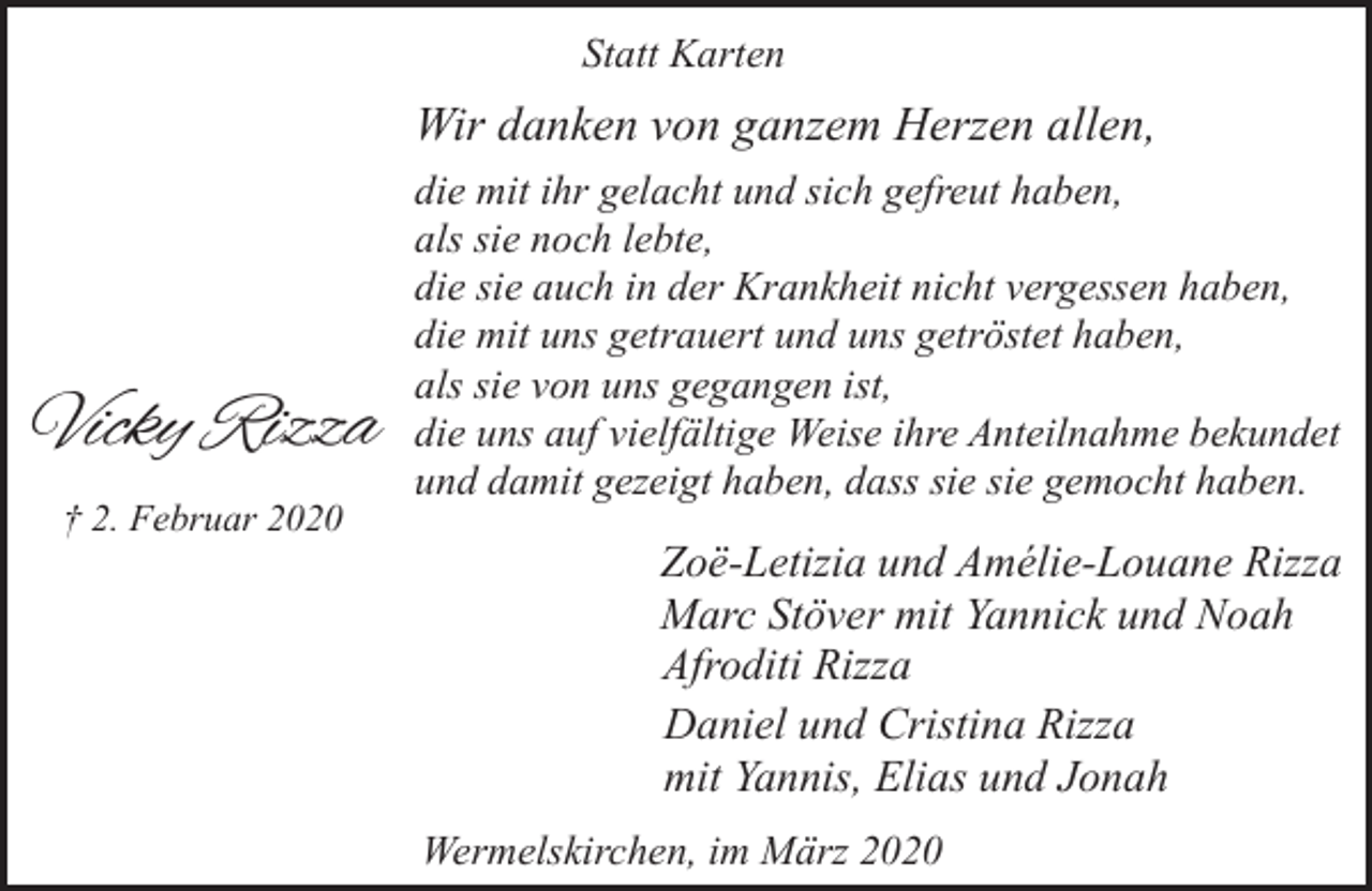 <p>Statt Karten</p><p>Wir danken von ganzem Herzen allen,</p><p>Vicky Rizza<br />† 2. Februar 2020</p><p>die mit ihr gelacht und sich gefreut haben,<br />als sie noch lebte,<br />die sie auch in der Krankheit nicht vergessen haben,<br />die mit uns getrauert und uns getröstet haben,<br />als sie von uns gegangen ist,<br />die uns auf vielfältige Weise ihre Anteilnahme bekundet<br />und damit gezeigt haben, dass sie sie gemocht haben.</p><p>Zoë-Letizia und Amélie-Louane Rizza<br />Marc Stöver mit Yannick und Noah<br />Afroditi Rizza<br />Daniel und Cristina Rizza<br />mit Yannis, Elias und Jonah<br />Wermelskirchen, im März 2020</p>