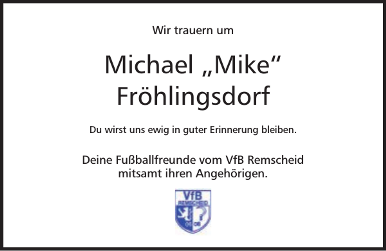 <p>Wir trauern um</p><p>Michael „Mike“<br />Fröhlingsdorf<br />Du wirst uns ewig in guter Erinnerung bleiben.</p><p>Deine Fußballfreunde vom VfB Remscheid<br />mitsamt ihren Angehörigen.</p>