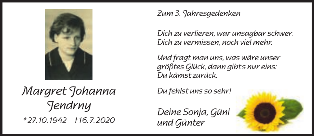 <p>Zum 3. Jahresgedenken<br />Dich zu verlieren, war unsagbar schwer.<br />Dich zu vermissen, noch viel mehr.<br />Und fragt man uns, was wäre unser<br />größtes Glück, dann gibt s nur eins:<br />Du kämst zurück.</p><p>Margret Johanna<br />Jendrny<br />* 27. 10. 1942 † 16. 7. 2020</p><p>Du fehlst uns so sehr!</p><p>Deine Sonja, Güni<br />und Günter</p>