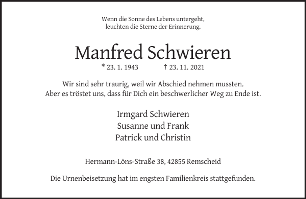 <p>Wenn die Sonne des Lebens untergeht,<br />leuchten die Sterne der Erinnerung.</p><p>Manfred Schwieren<br />* 23. 1. 1943</p><p>† 23. 11. 2021</p><p>Wir sind sehr traurig, weil wir Abschied nehmen mussten.<br />Aber es tröstet uns, dass für Dich ein beschwerlicher Weg zu Ende ist.</p><p>Irmgard Schwieren<br />Susanne und Frank<br />Patrick und Christin<br />Hermann-Löns-Straße 38, 42855 Remscheid<br />Die Urnenbeisetzung hat im engsten Familienkreis stattgefunden.</p>