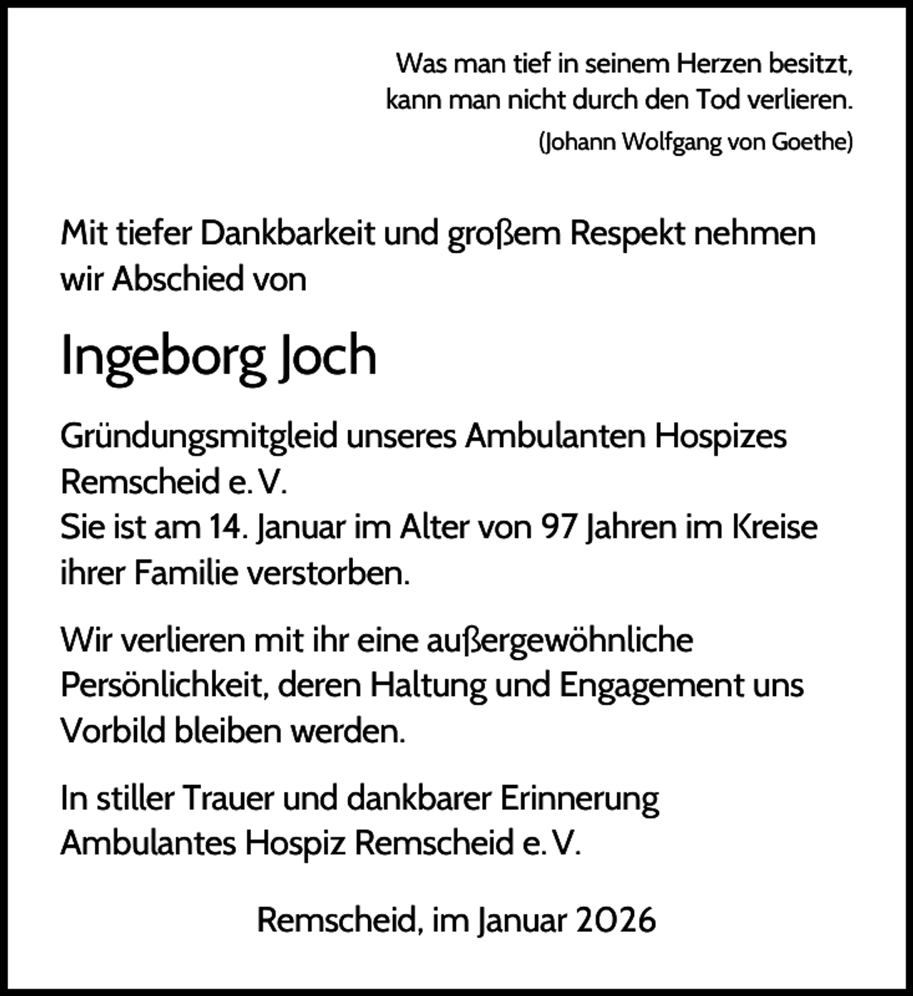 <p>Was man tief in seinem Herzen besitzt,<br />kann man nicht durch den Tod verlieren.<br />(Johann Wolfgang von Goethe)</p><p>Mit tiefer Dankbarkeit und großem Respekt nehmen<br />wir Abschied von</p><p>Ingeborg Joch<br />Gründungsmitgleid unseres Ambulanten Hospizes<br />Remscheid e. V.<br />Sie ist am 14. Januar im Alter von 97 Jahren im Kreise<br />ihrer Familie verstorben.<br />Wir verlieren mit ihr eine außergewöhnliche<br />Persönlichkeit, deren Haltung und Engagement uns<br />Vorbild bleiben werden.<br />In stiller Trauer und dankbarer Erinnerung<br />Ambulantes Hospiz Remscheid e. V.<br />Remscheid, im Januar 2026</p>