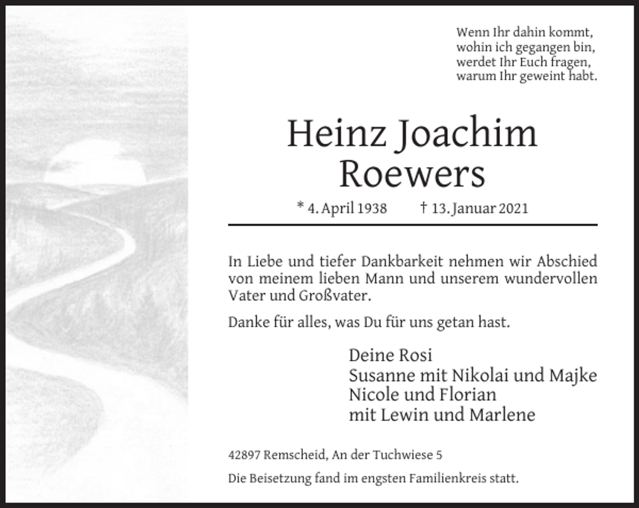 <p>Wenn Ihr dahin kommt,<br />wohin ich gegangen bin,<br />werdet Ihr Euch fragen,<br />warum Ihr geweint habt.</p><p>Heinz Joachim<br />Roewers<br />* 4. April 1938</p><p>† 13. Januar 2021</p><p>In Liebe und tiefer Dankbarkeit nehmen wir Abschied<br />von meinem lieben Mann und unserem wundervollen<br />Vater und Großvater.<br />Danke für alles, was Du für uns getan hast.</p><p>Deine Rosi<br />Susanne mit Nikolai und Majke<br />Nicole und Florian<br />mit Lewin und Marlene<br />42897 Remscheid, An der Tuchwiese 5<br />Die Beisetzung fand im engsten Familienkreis statt.</p>