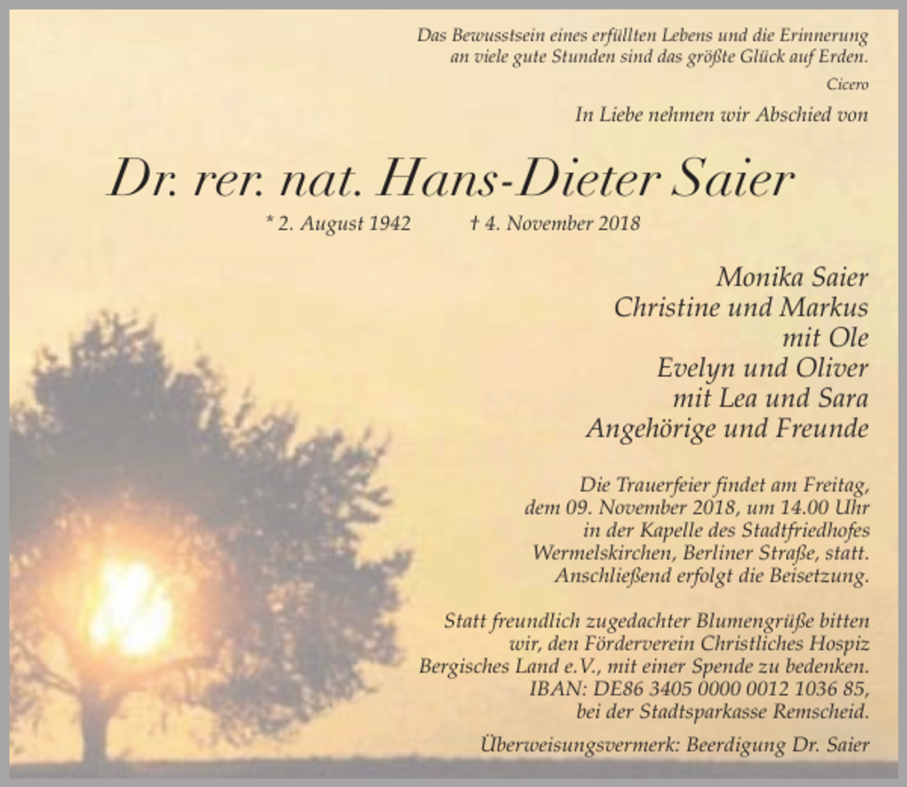 <p>Das Bewusstsein eines erfüllten Lebens und die Erinnerung<br />an viele gute Stunden sind das größte Glück auf Erden.<br />Cicero</p><p>In Liebe nehmen wir Abschied von</p><p>Dr. rer. nat. Hans-Dieter Saier<br />* 2. August 1942</p><p>† 4. November 2018</p><p>Monika Saier<br />Christine und Markus<br />mit Ole<br />Evelyn und Oliver<br />mit Lea und Sara<br />Angehörige und Freunde<br />Die Trauerfeier findet am Freitag,<br />dem 09. November 2018, um 14.00 Uhr<br />in der Kapelle des Stadtfriedhofes<br />Wermelskirchen, Berliner Straße, statt.<br />Anschließend erfolgt die Beisetzung.<br />Statt freundlich zugedachter Blumengrüße bitten<br />wir, den Förderverein Christliches Hospiz<br />Bergisches Land e.V., mit einer Spende zu bedenken.<br />IBAN: DE86 3405 0012 1036 85,<br />bei der Stadtsparkasse Remscheid.<br />Überweisungsvermerk: Beerdigung Dr. Saier</p>