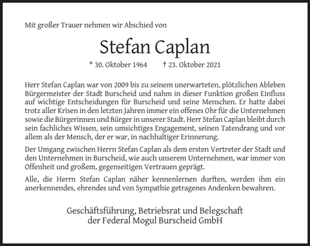 <p>Mit großer Trauer nehmen wir Abschied von</p><p>Stefan Caplan<br />* 30. Oktober 1964</p><p>† 23. Oktober 2021</p><p>Herr Stefan Caplan war von 2009 bis zu seinem unerwarteten, plötzlichen Ableben<br />Bürgermeister der Stadt Burscheid und nahm in dieser Funktion großen Einfluss<br />auf wichtige Entscheidungen für Burscheid und seine Menschen. Er hatte dabei<br />trotz aller Krisen in den letzten Jahren immer ein offenes Ohr für die Unternehmen<br />sowie die Bürgerinnen und Bürger in unserer Stadt. Herr Stefan Caplan bleibt durch<br />sein fachliches Wissen, sein umsichtiges Engagement, seinen Tatendrang und vor<br />allem als der Mensch, der er war, in nachhaltiger Erinnerung.<br />Der Umgang zwischen Herrn Stefan Caplan als dem ersten Vertreter der Stadt und<br />den Unternehmen in Burscheid, wie auch unserem Unternehmen, war immer von<br />Offenheit und großem, gegenseitigen Vertrauen geprägt.<br />Alle, die Herrn Stefan Caplan näher kennenlernen durften, werden ihm ein<br />anerkennendes, ehrendes und von Sympathie getragenes Andenken bewahren.</p><p>Geschäftsführung, Betriebsrat und Belegschaft<br />der Federal Mogul Burscheid GmbH</p>