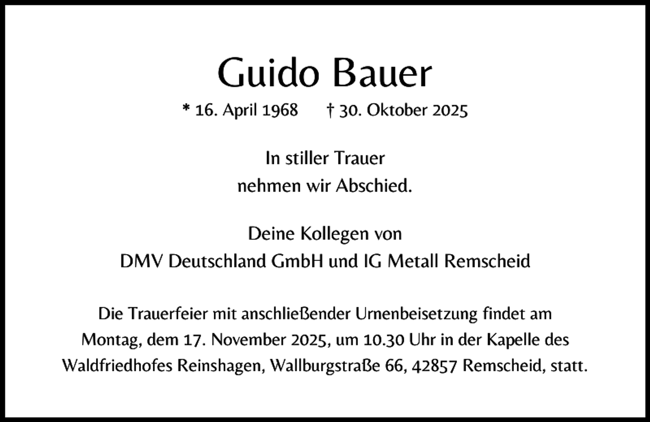 <p>Guido Bauer</p><p>* 16. April 1968</p><p>† 30. Oktober 2025</p><p>In stiller Trauer<br />nehmen wir Abschied.<br />Deine Kollegen von<br />DMV Deutschland GmbH und IG Metall Remscheid<br />Die Trauerfeier mit anschließender Urnenbeisetzung findet am<br />Montag, dem 17. November 2025, um 10.30 Uhr in der Kapelle des<br />Waldfriedhofes Reinshagen, Wallburgstraße 66, 42857 Remscheid, statt.</p>