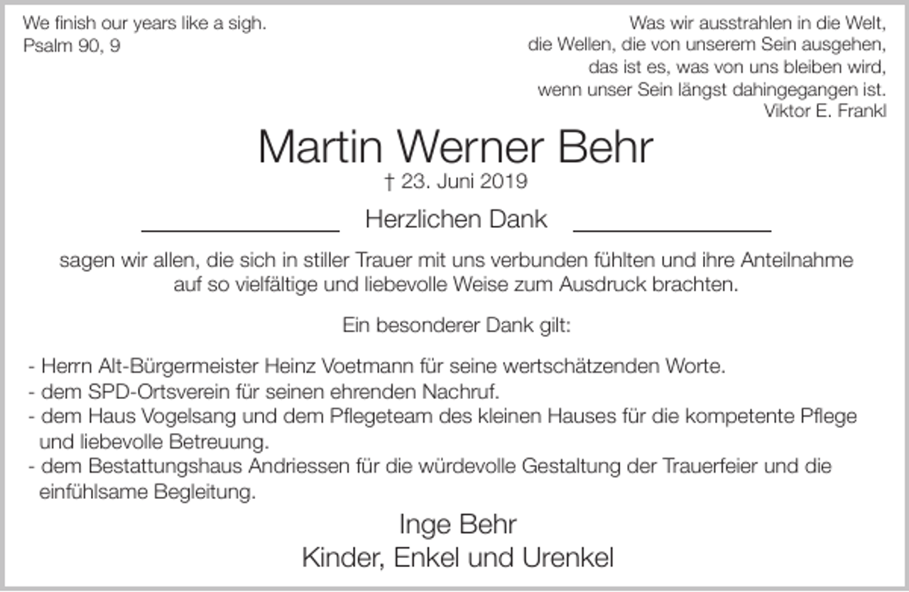 <p>Was wir ausstrahlen in die Welt,<br />die Wellen, die von unserem Sein ausgehen,<br />das ist es, was von uns bleiben wird,<br />wenn unser Sein längst dahingegangen ist.<br />Viktor E. Frankl</p><p>We finish our years like a sigh.<br />Psalm 90, 9</p><p>Martin Werner Behr<br />† 23. Juni 2019</p><p>Herzlichen Dank<br />sagen wir allen, die sich in stiller Trauer mit uns verbunden fühlten und ihre Anteilnahme<br />auf so vielfältige und liebevolle Weise zum Ausdruck brachten.<br />Ein besonderer Dank gilt:<br />- Herrn Alt-Bürgermeister Heinz Voetmann für seine wertschätzenden Worte.<br />- dem SPD-Ortsverein für seinen ehrenden Nachruf.<br />- dem Haus Vogelsang und dem Pflegeteam des kleinen Hauses für die kompetente Pflege<br />und liebevolle Betreuung.<br />- dem Bestattungshaus Andriessen für die würdevolle Gestaltung der Trauerfeier und die<br />einfühlsame Begleitung.</p><p>Inge Behr<br />Kinder, Enkel und Urenkel</p>