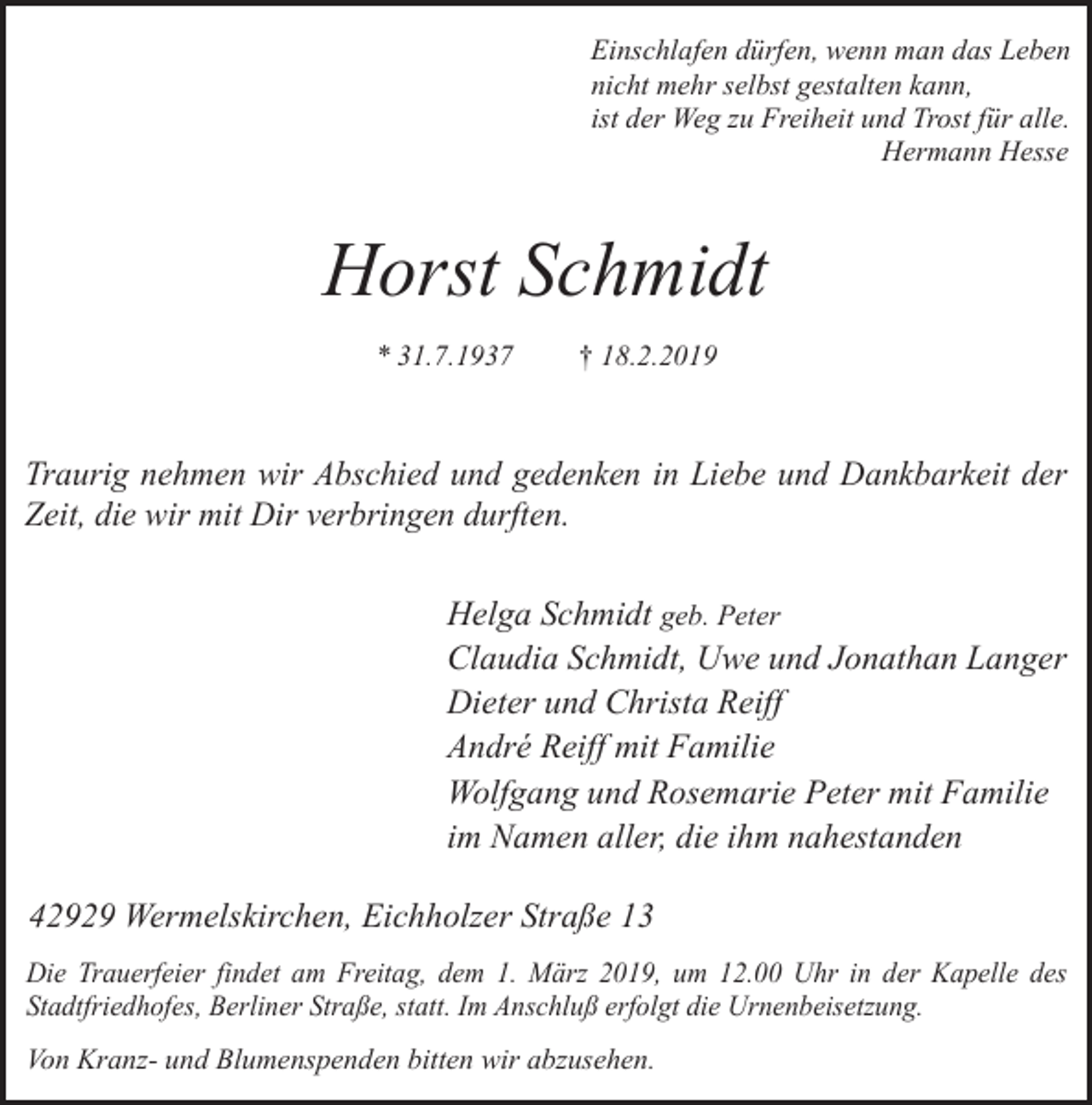 <p>Einschlafen dürfen, wenn man das Leben<br />nicht mehr selbst gestalten kann,<br />ist der Weg zu Freiheit und Trost für alle.<br />Hermann Hesse</p><p>Horst Schmidt<br />* 31.7.1937</p><p>† 18.2.2019</p><p>Traurig nehmen wir Abschied und gedenken in Liebe und Dankbarkeit der<br />Zeit, die wir mit Dir verbringen durften.</p><p>Helga Schmidt geb. Peter<br />Claudia Schmidt, Uwe und Jonathan Langer<br />Dieter und Christa Reiff<br />André Reiff mit Familie<br />Wolfgang und Rosemarie Peter mit Familie<br />im Namen aller, die ihm nahestanden<br />42929 Wermelskirchen, Eichholzer Straße 13<br />Die Trauerfeier findet am Freitag, dem 1. März 2019, um 12.00 Uhr in der Kapelle des<br />Stadtfriedhofes, Berliner Straße, statt. Im Anschluß erfolgt die Urnenbeisetzung.</p><p>Von Kranz- und Blumenspenden bitten wir abzusehen.</p>