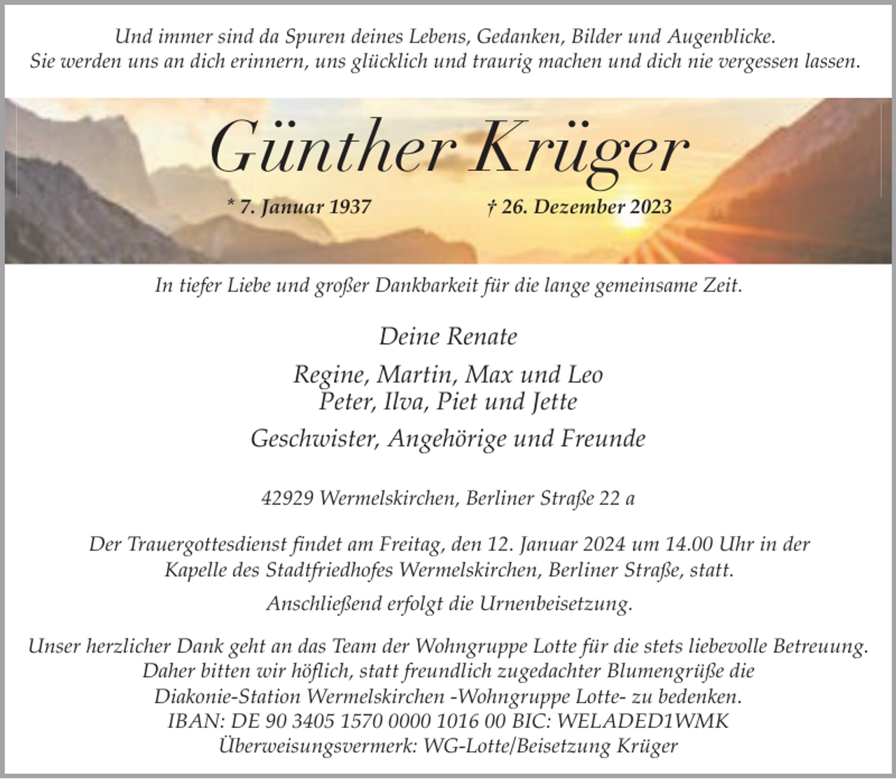 <p>Und immer sind da Spuren deines Lebens, Gedanken, Bilder und Augenblicke.<br />Sie werden uns an dich erinnern, uns glücklich und traurig machen und dich nie vergessen lassen.</p><p>Günther Krüger<br />* 7. Januar 1937</p><p>† 26. Dezember 2023</p><p>In tiefer Liebe und großer Dankbarkeit für die lange gemeinsame Zeit.</p><p>Deine Renate<br />Regine, Martin, Max und Leo<br />Peter, Ilva, Piet und Jette<br />Geschwister, Angehörige und Freunde<br />42929 Wermelskirchen, Berliner Straße 22 a<br />Der Trauergottesdienst findet am Freitag, den 12. Januar 2024 um 14.00 Uhr in der<br />Kapelle des Stadtfriedhofes Wermelskirchen, Berliner Straße, statt.<br />Anschließend erfolgt die Urnenbeisetzung.<br />Unser herzlicher Dank geht an das Team der Wohngruppe Lotte für die stets liebevolle Betreuung.<br />Daher bitten wir höflich, statt freundlich zugedachter Blumengrüße die<br />Diakonie-Station Wermelskirchen -Wohngruppe Lotte- zu bedenken.<br />IBAN: DE 90 3405 157000 1016 00 BIC: WELADED1WMK<br />Überweisungsvermerk: WG-Lotte/Beisetzung Krüger</p>