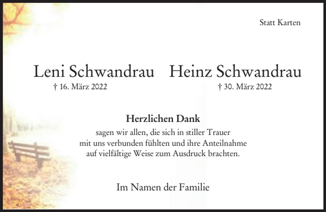 <p>Statt Karten</p><p>Leni Schwandrau Heinz Schwandrau<br />† 16. März 2022</p><p>† 30. März 2022</p><p>Herzlichen Dank<br />sagen wir allen, die sich in stiller Trauer<br />mit uns verbunden fühlten und ihre Anteilnahme<br />auf vielfältige Weise zum Ausdruck brachten.</p><p>Im Namen der Familie</p>